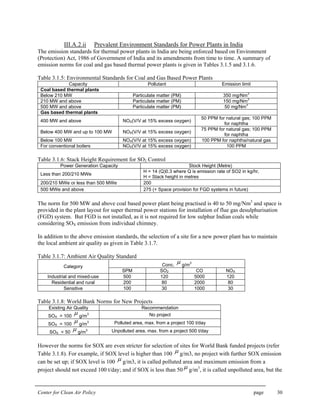 Center for Clean Air Policy page 30
III.A.2.ii Prevalent Environment Standards for Power Plants in India
The emission standards for thermal power plants in India are being enforced based on Environment
(Protection) Act, 1986 of Government of India and its amendments from time to time. A summary of
emission norms for coal and gas based thermal power plants is given in Tables 3.1.5 and 3.1.6.
Table 3.1.5: Environmental Standards for Coal and Gas Based Power Plants
Capacity Pollutant Emission limit
Coal based thermal plants
Below 210 MW Particulate matter (PM) 350 mg/Nm
3
210 MW and above Particulate matter (PM) 150 mg/Nm
3
500 MW and above Particulate matter (PM) 50 mg/Nm
3
Gas based thermal plants
400 MW and above NOX(V/V at 15% excess oxygen)
50 PPM for natural gas; 100 PPM
for naphtha
Below 400 MW and up to 100 MW NOX(V/V at 15% excess oxygen)
75 PPM for natural gas; 100 PPM
for naphtha
Below 100 MW NOX(V/V at 15% excess oxygen) 100 PPM for naphtha/natural gas
For conventional boilers NOX(V/V at 15% excess oxygen) 100 PPM
Table 3.1.6: Stack Height Requirement for SO2 Control
Power Generation Capacity Stock Height (Metre)
Less than 200/210 MWe
H = 14 (Q)0.3 where Q is emission rate of SO2 in kg/hr,
H = Stack height in metres
200/210 MWe or less than 500 MWe 200
500 MWe and above 275 (+ Space provision for FGD systems in future)
The norm for 500 MW and above coal based power plant being practised is 40 to 50 mg/Nm3
and space is
provided in the plant layout for super thermal power stations for installation of flue gas desulphurisation
(FGD) system. But FGD is not installed, as it is not required for low sulphur Indian coals while
considering SOX emission from individual chimney.
In addition to the above emission standards, the selection of a site for a new power plant has to maintain
the local ambient air quality as given in Table 3.1.7.
Table 3.1.7: Ambient Air Quality Standard
Conc.
µ g/m
3
Category
SPM SO2 CO NOX
Industrial and mixed-use 500 120 5000 120
Residential and rural 200 80 2000 80
Sensitive 100 30 1000 30
Table 3.1.8: World Bank Norms for New Projects
Existing Air Quality Recommendation
SOX > 100
µ g/m
3 No project
SOX = 100
µ g/m
3 Polluted area, max. from a project 100 t/day
SOX < 50
µ g/m
3 Unpolluted area, max. from a project 500 t/day
However the norms for SOX are even stricter for selection of sites for World Bank funded projects (refer
Table 3.1.8). For example, if SOX level is higher than 100 µ g/m3, no project with further SOX emission
can be set up; if SOX level is 100 µ g/m3, it is called polluted area and maximum emission from a
project should not exceed 100 t/day; and if SOX is less than 50 µ g/m3
, it is called unpolluted area, but the
 