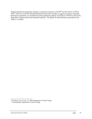 Center for Clean Air Policy page 35
Nuclear-based power generation capacity is expected to increase to 6.8 GW28
by 2010 and 21.2 GW by
202029
. However, in the B2-Advanced Options Scenario that considers an aggressive pursuit of nuclear-
based power generation, we consider the nuclear generation capacity to increase to 70 GW by 2031/32 by
being able to import nuclear fuel (enriched uranium). The figures for these bounds are presented in the
Table 3.1.12 below
28
Nu Power, Vol. 18, No. 2-3, 2004, Department of Atomic Energy
29
Anil Kakodkar, Department of Atomic Energy
 