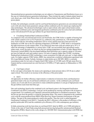 Center for Clean Air Policy page 42
Decentralized power-generation technologies are not subject to Transmission and Distribution losses as is
the case in Centralized power-generation technologies. These include the captive industry plants based on
coal, diesel, gas, wind, Solar Photovoltaic (with and without battery bank) and biomass gasifier based
power plants.
In India, the technologies currently used for coal based thermal power generation are conventional steam
cycle with sub-critical steam parameters and gas turbine combined cycles for natural gas employing E/F
class technologies. The advanced technologies such as super-critical, ultra super-critical steam system,
PFBC based combined cycles and integrated gasification combined cycles for coal as fuel and combined
cycles with advanced G/H class gas turbines for gas based electricity generation.
• Circulating Fluidized Bed Combustion (CFBC):
As compared to the conventional pulverized coal fired boiler, the CFBC boiler is capable of burning fuel
with volatile content as low as 8 to 9 percent (e.g. anthracite coke, petroleum etc. with minimal carbon
loss). Fuels with low ash-melting temperature such as wood, and bio-mass have been proved to be
feedstocks in CFBC due to the low operating temperature of 850-900° C. CFBC boiler is not bound by
the tight restrictions on ash content either. It can effectively burn fuels with ash content up to 70 %. It
offers the advantage of adaptability to various fuels. CFBC can successfully burn agricultural wastes,
urban waste, wood, bio-mass, etc which are the low melting temperature as fuels. In India, Bharat Heavy
Electricals Limited (BHEL) has developed bubbling fluid bed boilers up to capacity rating of 150 tonne
per hour for high ash coals and washery rejects. For units of capacity higher than 30 MW, circulating
fluidised bed combustion (CFBC) technology is more economical for high ash coals and / or high sulphur
coals. For higher capacity CFBC boilers, BHEL has entered into a technical collaboration agreement with
M/s Lurgi Babcock Energy Technik, Germany to make boilers up to 200 MW. BHEL is currently
executing an order for two units of Lignite fired CFBC boilers of 125 MW each (390 tph steam flow) in
Gujarat and has commissioned one coal fired unit of 30 MWe (175 tph) capacity in Maharashtra in 1996
(MoEF).
• Coal Super-critical:
In the coal super-critical plant, the steam-cycle operating at steam pressure above 225:36 ata is called
super-critical. This results in an increase in the efficiency of the power plant.
• IGCC:
All approaches for further efficiency improvements or reduction of emissions from coal-based power
generation leads to the use of coal-based combined cycle systems. In the combined cycle coal based
system, use of coal calls for its conversion to clean combustion products or coal gas at high pressure since
the gas turbines need clean fuel (flue) gas.
One such technology based on the combined cycle coal based system is the Integrated Gasification
Combined Cycle (IGCC) technology. Coal gas can be produced by reacting coal/steam with air/steam or
oxygen/steam. For combined cycle operation, pressurized gasification is considered economical. Thus,
the hot raw gas from the gasifier is cooled by generating steam. This steam is integrated in the combined
cycle with the steam produced from HRSG (Heat Recovery Steam Generator) downstream of the gas
turbine. The part of the steam produced is used in the gasifier. Thus the cycle is called Integrated
Gasification Combined Cycle (IGCC). Typically the IGCC efficiency is the product of efficiency of the
gasifier (achievable 90%) and the combined cycle efficiency (55% with contemporary gas turbines).
In India, pioneering work has been done on coal based IGCC plant by BHEL on 6.2 MW pilot plant at
Trichy in the state of Tamil Nadu using both pressurized moving bed gasifier and pressurized fluidized
bed gasifier (PFBG). Based on this work, design of a 100 MW IGCC demonstration plant with PFBG has
 