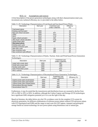 Center for Clean Air Policy page 44
III.E.1.ii Assumptions and sources
A brief description of the power generation technologies along with their characterization (start year,
investment cost, technical efficiency etc.) is provided in the tables below.
Table 3.1.29: Technology Characterization of Coal-based and Gas-based Power Plants
Description Start year Investment cost
(million US$/GW)
Efficiency
(%)
Coal-based plants
Existing coal fired plant 2000 - 29
New sub critical coal plant 2005 877 32
CFBC 2005 1013 39
IGCC 2015 1170 46
Super critical coal plant 2005 945 38
Ultra Super critical coal plant 2015 1134 44
Lignite power plant 2000 887 29
Gas-based plants
Existing open cycle 2000 - 28
Existing combined cycle 2000 - 44
New open cycle 2005 355 39
New combined cycle 2005 489 54
New combined cycle efficient 2015 600 60
Table 3.1.30: Technology Characterization of Hydro, Nuclear, Solar and Wind based Power-Generation
Technologies
Description Start year
Investment cost
(million US$/GW)
Large hydro power plant 2000 887
Small hydro power plant 2000 1996
Nuclear power plant 2000 1331
Solar Photovoltaic power 2000 4437
Wind turbines 2000 843
Table 3.1.31: Technology Characterization of Decentralized Power Generation Technologies
Description Start year
Investment cost
(million US$/GW)
Efficiency (%)
Captive-power plant (Coal-based) 2000 758 30
Captive-power plant (Gas-based) 2000 574 39
Captive-power plant (Diesel-based) 2000 459 32
Decentralized Biomass Gasifier 2000 620 22
Decentralized Solar PV 2000 6892 -
Furthermore, it may be noted that the transmission and distribution losses are assumed to decline from
34% in 2001 to 20% in 2036. In addition, although the Carbon Capture and Storage (CCS) technologies
have significant GHG mitigation potential yet it is to see the light of the day.
Based on literature, the tables below give the CO2 avoidance costs for the complete CCS system for
electricity generation, for different combinations of reference power plants without CES and power plants
with CCS (geological and EOR) and the range to total costs for CO2 capture, transport and geological
storage based on current technology for new power plants using bituminous coal or natural gas.
 