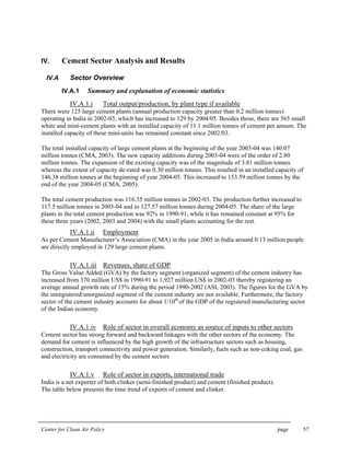 Center for Clean Air Policy page 57
IV. Cement Sector Analysis and Results
IV.A Sector Overview
IV.A.1 Summary and explanation of economic statistics
IV.A.1.i Total output/production, by plant type if available
There were 125 large cement plants (annual production capacity greater than 0.2 million tonnes)
operating in India in 2002-03, which has increased to 129 by 2004/05. Besides those, there are 365 small
white and mini-cement plants with an installed capacity of 11.1 million tonnes of cement per annum. The
installed capacity of these mini-units has remained constant since 2002/03.
The total installed capacity of large cement plants at the beginning of the year 2003-04 was 140.07
million tonnes (CMA, 2003). The new capacity additions during 2003-04 were of the order of 2.80
million tonnes. The expansion of the existing capacity was of the magnitude of 3.81 million tonnes
whereas the extent of capacity de-rated was 0.30 million tonnes. This resulted in an installed capacity of
146.38 million tonnes at the beginning of year 2004-05. This increased to 153.59 million tonnes by the
end of the year 2004-05 (CMA, 2005).
The total cement production was 116.35 million tonnes in 2002-03. The production further increased to
117.5 million tonnes in 2003-04 and to 127.57 million tonnes during 2004-05. The share of the large
plants in the total cement production was 92% in 1990-91, while it has remained constant at 95% for
these three years (2002, 2003 and 2004) with the small plants accounting for the rest.
IV.A.1.ii Employment
As per Cement Manufacturer’s Association (CMA) in the year 2005 in India around 0.13 million people
are directly employed in 129 large cement plants.
IV.A.1.iii Revenues, share of GDP
The Gross Value Added (GVA) by the factory segment (organized segment) of the cement industry has
increased from 370 million US$ in 1990-91 to 1,927 million US$ in 2002-03 thereby registering an
average annual growth rate of 15% during the period 1990-2002 (ASI, 2003). The figures for the GVA by
the unregistered/unorganized segment of the cement industry are not available. Furthermore, the factory
sector of the cement industry accounts for about 1/10th
of the GDP of the registered manufacturing sector
of the Indian economy.
IV.A.1.iv Role of sector in overall economy as source of inputs to other sectors
Cement sector has strong forward and backward linkages with the other sectors of the economy. The
demand for cement is influenced by the high growth of the infrastructure sectors such as housing,
construction, transport connectivity and power generation. Similarly, fuels such as non-coking coal, gas
and electricity are consumed by the cement sectors
IV.A.1.v Role of sector in exports, international trade
India is a net exporter of both clinker (semi-finished product) and cement (finished product).
The table below presents the time trend of exports of cement and clinker.
 