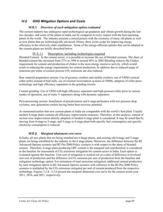 Center for Clean Air Policy page 69
IV.E GHG Mitigation Options and Costs
IV.E.1 Overview of each mitigation option evaluated
The cement industry has undergone rapid technological up-gradation and vibrant growth during the last
two decades, and some of the plants in India can be compared in every respect with the best operating
plants in the world. The industry presents a mixed picture with the existence of many old plants as well
as new plants that are technologically advanced. Hence, there exists scope for improving energy
efficiency in the relatively older installations. Some of the energy-efficient options that can be adopted in
the cement plants are briefly described below.
IV.E.1.i Description, including technologies required
Blended Cement: In the cement sector, it is possible to increase the use of blended cements. The share of
blended cement has increased from 37% in 1996 to around 48% in 2002 Blending reduces the Clinker
requirement for cement and production of clinker is the most energy intensive activity, which would
result in reducing the energy requirements for cement production. In addition due to reduced usage of
limestone per tonne of cement process CO2 emissions are also reduced.
Raw material preparation section: Use of gyratory crushers and mobile crushers, use of VRM (vertical
roller mills) instead of ball mills, use of external recirculation systems in VRMs, adoption of roller press
technology and high efficiency separators in the grinding circuits
Cement grinding: Use of VRM with high efficiency separators and high pressure roller press in various
modes of operation, use of static V separators along with dynamic separators.
Pyro-processing section: Installation of precalcinators and 6 stage preheaters with low pressure drop
cyclones, new generation coolers having better heat recovery potential.
As mentioned earlier that new cement plants in India are comparable with the world’s best plant. Usually
modern 6-stage plant contains all efficiency improvement measures. Therefore, in this analysis, instead of
section wise improvement directly adoption of modern 6 stage plant is considered. It may be noted that by
moving from 4-stage to 5-stage, and 5-stage to 6-stage plant both specific fuel consumption and specific
electricity consumption is reduced.
IV.E.2 Marginal abatement cost curve
In India, all new plants that are being installed are 6-Stage plants, and existing old 4-stage and 5-stage
plants are being retrofitted by the industry to the 6 stage plants. Moreover, the difference between the B2
Advanced Options scenario and B2 Pre-2000 Policy scenario is with respect to the share of blended
cement. Therefore, 6-stage plant producing OPC cement is the marginal unit and therefore is considered
as the baseline for assessment of CO2 emissions mitigation for cement sector in India. Each option is
evaluated against this baseline. Unit cost of mitigation is worked out as a ratio of difference in levelised
unit cost of production and the difference in CO2 emission per unit of production from the baseline and
mitigation technology option. For estimation of total emissions mitigation, additional cement production
by each mitigation option in B2 Advanced Options scenario with reference to the B2 Pre-2000 Policy
scenario is multiplied by the CO2 emissions mitigated per unit of cement produced from the respective
technology. Figures 3.2.4– 3.2.6 present the marginal abatement cost curve for the cement sector year
2011, 2016, and 2021, respectively.
 