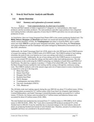 Center for Clean Air Policy page 73
V. Iron & Steel Sector Analysis and Results
V.A Sector Overview
V.A.1 Summary and explanation of economic statistics
V.A.1.i Total output/production, by plant type if available
The Iron and Steel industry in India is organized in 3 categories viz. main producers, other major
producers and the secondary producers. The main producers and other major producers have integrated
steel making facilities with plant capacities of more than 0.5 MTPA and utilize iron ore and coal/gas for
production of steel.
As listed below, there are 8 large Integrated Steel Plants (ISP) in the country producing finished steel. The
Bhilai, Bokaro, Durgapur and Rourkela steel plants are owned and operated by SAIL; IISCO is a
wholly owned subsidiary of SAIL; the Visakhapatnam steel plant is owned by RINL and is a public
sector unit while TISCO is a private sector Integrated steel plant. Apart from these, the Visvesvaraya
steel plant at Bhadravati and the Chandrapur steel plant managed by Maharashtra Electrosmelt Ltd. are
also SAIL subsidiaries.
Additionally, the Jindal Vijayanagar Steel Ltd. (JVSL plant) is the only ISP based on the COREX process
of oxygen iron making. It has 2 COREX units of 0.8 MTPA each. The COREX method of steel making
eliminates the need of coke oven batteries (as it uses non-coking coal) which is considered to be
environmental friendly. Additionally, the use of non-coking coal in the COREX process is economical
since it costs around 30% less than the coking coal that used in other steel making processes. The only
other producers in the world using the COREX technology are Saldanha in South Africa and POSCO of
South Korea. The plant has a capacity to produce 1.57mtpa of hot rolled (HR) coils. The company uses
the Basic Oxygen Furnace method for steel melting and the casting is through the continuous casting
route. The COREX method is still in the nascent stages and a lot of improvement in terms of productivity
is expected to come up in the long term.
• Bhilai Steel Plant
• Bokaro Steel Plant
• Durgapur Steel Plant
• Rourkela Steel Plant
• IISCO, Burnpur
• Visakhapatnam steel plant (RINL)
• Tata steel, Jamshedpur (TISCO)
• VISL, Bhadravati
The All-India crude steel making capacity during the year 2003-04 was about 37.4 million tonnes. Of this,
the 7 major plants accounted for 19.7 million tonnes while Essar Steel Ltd. (Gujarat), Ispat Industries
Limited (Maharashtra), and Jindal Vijaynagar Limited (Karnataka) together accounted for 6.1 million
tonnes; 35 Electric Arc furnace units accounted for 6.7 million tonnes and Induction furnace units
accounted for about 4.9 million tonnes (SAIl, 2004).
The total finished steel production has increased from 27.1 million tonnes in 1999-2000 to 36.91 million
tonnes in 2003-04 (SAIL, 2004). The 7 main above-mentioned ISP producers produced 41% of the
finished steel in 2003-04. It may be noted that due to structural changes in the steel industry almost all
plants are producing finished steel instead of semi-finished steel. Therefore, amount of re-rolled steel is
negligible and hence not considered in the present analysis.
 