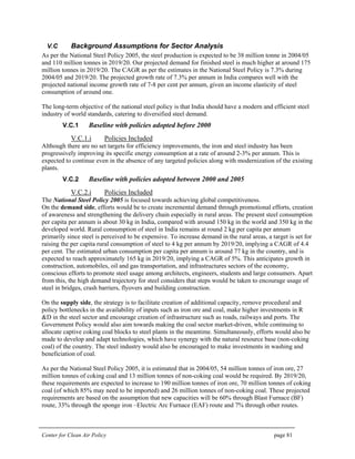 Center for Clean Air Policy page 81
V.C Background Assumptions for Sector Analysis
As per the National Steel Policy 2005, the steel production is expected to be 38 million tonne in 2004/05
and 110 million tonnes in 2019/20. Our projected demand for finished steel is much higher at around 175
million tonnes in 2019/20. The CAGR as per the estimates in the National Steel Policy is 7.3% during
2004/05 and 2019/20. The projected growth rate of 7.3% per annum in India compares well with the
projected national income growth rate of 7-8 per cent per annum, given an income elasticity of steel
consumption of around one.
The long-term objective of the national steel policy is that India should have a modern and efficient steel
industry of world standards, catering to diversified steel demand.
V.C.1 Baseline with policies adopted before 2000
V.C.1.i Policies Included
Although there are no set targets for efficiency improvements, the iron and steel industry has been
progressively improving its specific energy consumption at a rate of around 2-3% per annum. This is
expected to continue even in the absence of any targeted policies along with modernization of the existing
plants.
V.C.2 Baseline with policies adopted between 2000 and 2005
V.C.2.i Policies Included
The National Steel Policy 2005 is focused towards achieving global competitiveness.
On the demand side, efforts would be to create incremental demand through promotional efforts, creation
of awareness and strengthening the delivery chain especially in rural areas. The present steel consumption
per capita per annum is about 30 kg in India, compared with around 150 kg in the world and 350 kg in the
developed world. Rural consumption of steel in India remains at round 2 kg per capita per annum
primarily since steel is perceived to be expensive. To increase demand in the rural areas, a target is set for
raising the per capita rural consumption of steel to 4 kg per annum by 2019/20, implying a CAGR of 4.4
per cent. The estimated urban consumption per capita per annum is around 77 kg in the country, and is
expected to reach approximately 165 kg in 2019/20, implying a CAGR of 5%. This anticipates growth in
construction, automobiles, oil and gas transportation, and infrastructures sectors of the economy,
conscious efforts to promote steel usage among architects, engineers, students and large consumers. Apart
from this, the high demand trajectory for steel considers that steps would be taken to encourage usage of
steel in bridges, crash barriers, flyovers and building construction.
On the supply side, the strategy is to facilitate creation of additional capacity, remove procedural and
policy bottlenecks in the availability of inputs such as iron ore and coal, make higher investments in R
&D in the steel sector and encourage creation of infrastructure such as roads, railways and ports. The
Government Policy would also aim towards making the coal sector market-driven, while continuing to
allocate captive coking coal blocks to steel plants in the meantime. Simultaneously, efforts would also be
made to develop and adapt technologies, which have synergy with the natural resource base (non-coking
coal) of the country. The steel industry would also be encouraged to make investments in washing and
beneficiation of coal.
As per the National Steel Policy 2005, it is estimated that in 2004/05, 54 million tonnes of iron ore, 27
million tonnes of coking coal and 13 million tonnes of non-coking coal would be required. By 2019/20,
these requirements are expected to increase to 190 million tonnes of iron ore, 70 million tonnes of coking
coal (of which 85% may need to be imported) and 26 million tonnes of non-coking coal. These projected
requirements are based on the assumption that new capacities will be 60% through Blast Furnace (BF)
route, 33% through the sponge iron –Electric Arc Furnace (EAF) route and 7% through other routes.
 