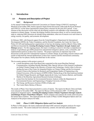 Center for Clean Air Policy page 1
I. Introduction
I.A Purpose and Description of Project
I.A.1 Background
At the annual United Nations Framework Convention on Climate Change (UNFCCC) meeting in
Montreal in November 2005, Parties agreed to begin formal discussions under both the Kyoto Protocol
and UNFCCC on the future international climate policy structure for the post-2012 period. A key
element of this discussion will be what role developing countries will undertake in the international
response to climate change. In many developing countries discussions about, as well as concrete policy
steps to, reducing GHG emissions are already being undertaken, often out of concern over such issues as
energy security, air quality, and economic development.
In February 2005, with financial support from the United Kingdom’s Department for International
Development (DFID), the Tinker Foundation, and the Hewlett Foundation, the Center for Clean Air
Policy (CCAP) and leading partner organizations in four key developing countries (Brazil, China, India,
and Mexico) launched the Assisting Developing Country Climate Negotiators through Analysis and
Dialogue project. For this ongoing project, this team is working in concert to develop a comprehensive
analysis of greenhouse gas (GHG) projections and potential mitigation options, costs, co-benefits, and
implementation policies in these four countries. The project represents an important step in the
discussions on the post-2012 international response to climate change, by providing concrete analysis and
results to help both the internal deliberations in these four countries and the international community.
This project has two phases, briefly described later in this section.
The in-country partners in this project consist of:
• a multi-disciplinary team from Brazil that cooperated on the recent Brazilian National
Communication, including Haroldo Machado Filho, Special Adviser of the General Coordination
on Global Climate Change at the Ministry of Science and Technology, Emilio Lèbre La Rovere,
leading the team of the Center for Integrated Studies on Climate Change and the Environment
(Centro Clima) at the Institute for Research and Postgraduate Studies of Engineering at the
Federal University of Rio de Janeiro (COPPE/UFRJ), Thelma Krug of the InterAmerican Institute
for Global Change Research, and Magda Aparecida de Lima, Luiz Gustavo Barioni, and Geraldo
Martha of the Brazilian Agricultural Research Institute (Embrapa);
• a team from the Institute for Environmental Systems Analysis within the Department of
Environmental Science and Engineering at Tsinghua University of China;
• The Energy and Resources Institute (TERI) of India; and
• The Centro Mario Molina of Mexico.
The results of Phase I have been presented in a series of reports. The reports for Brazil, China and India
were released in November 2006. The report for Mexico will be released in 2007. CCAP has also
prepared an integrated report, “Assisting Developing Country Climate Negotiators through Analysis
and Dialogue Project: Final Phase I Report,” which compares and contrasts the results achieved across
the former three countries. This report presents the results of Phase I (GHG Mitigation Option and Cost
Analysis) of the project analysis for India.
I.A.2 Phase I: GHG Mitigation Option and Cost Analysis
In Phase I of this project, the teams conducted individual GHG emission mitigation analyses for major
economic sectors. The sectors analyzed were electricity; cement; iron and steel; pulp and paper;
 