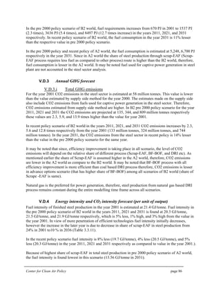 Center for Clean Air Policy page 86
In the pre 2000 policy scenario of B2 world, fuel requirements increases from 670 PJ in 2001 to 1537 PJ
(2.3 times), 3636 PJ (5.4 times), and 8497 PJ (12.7 times increase) in the years 2011, 2021, and 2031
respectively. In recent policy scenario of B2 world, the fuel consumption in the year 2031 is 11% lesser
than the respective value in pre 2000 policy scenario.
In the pre 2000 policy and recent policy of A2 world, the fuel consumption is estimated at 5,248, 6,700 PJ
respectively in the year 2031. Since in A2 world the share of steel production through scrap-EAF (Scrap-
EAF process requires less fuel as compared to other process) route is higher than the B2 world, therefore,
fuel consumption is lesser in the A2 world. It may be noted fuel used for captive power generation in steel
plant are not accounted in the steel sector analysis.
V.D.3 Annual GHG forecast
V.D.3.i Total GHG emissions
For the year 2001 CO2 emissions in the steel sector is estimated at 58 million tonnes. This value is lower
than the value estimated by supply side method for the year 2000. The estimates made on the supply side
also include CO2 emissions from fuels used for captive power generation in the steel sector. Therefore,
CO2 emissions estimated from supply side method are higher. In B2 pre 2000 policy scenario for the year
2011, 2021 and 2031 the CO2 emissions are projected at 135, 344, and 809 million tonnes respectively
these values are 2.3, 5.9, and 13.9 times higher than the value for year 2001.
In recent policy scenario of B2 world in the years 2011, 2021, and 2031 CO2 emissions increases by 2.3,
5.6 and 12.8 times respectively from the year 2001 (133 million tonnes, 324 million tonnes, and 744
million tonnes). In the year 2031, the CO2 emissions from the steel sector in recent policy is 14% lesser
than the value in the pre 2000 policy scenario for the same year.
It may be noted that since, efficiency improvement is taking place in all scenario, the level of CO2
emissions will depend on the relative share of different process (Scrap-EAF, BF-BOF, and DRI etc). As
mentioned earlier the share of Scrap-EAF is assumed higher in the A2 world, therefore, CO2 emissions
are lower in the A2 world as compare to the B2 world. It may be noted that BF-BOF process with all
efficiency improvement is more efficient than coal based DRI process therefore, CO2 emissions is lesser
in advance options scenario (that has higher share of BF-BOF) among all scenarios of B2 world (share of
Scrape -EAF is same).
Natural gas is the preferred for power generation, therefore, steel production from natural gas based DRI
process remains constant during the entire modelling time frame across all scenarios.
V.D.4 Energy intensity and CO2 intensity forecast (per unit of output)
Fuel intensity of finished steel production in the year 2001 is estimated at 21.4 GJ/tonne. Fuel intensity in
the pre 2000 policy scenario of B2 world in the years 2011, 2021 and 2031 is found at 20.3 GJ/tonne,
21.5 GJ/tonne, and 21.9 GJ/tonne respectively, which is 5% less, 1% high, and 3% high from the value in
the year 2001. In view of more penetration of efficient technologies fuel intensity initially decreases,
however the increase in the later year is due to decrease in share of scrap-EAF in steel production from
24% in 2001 to10 % in 2036 (Table 3.3.11).
In the recent policy scenario fuel intensity is 8% less (19.7 GJ/tonne), 4% less (20.5 GJ/tonne), and 5%
less (20.3 GJ/tonne) in the year 2011, 2021 and 2031 respectively as compared to value in the year 2001.).
Because of highest share of scrap-EAF in total steel production in pre 2000 policy scenario of A2 world,
the fuel intensity is found lowest in this scenario (13.56 GJ/tonne in 2031).
 