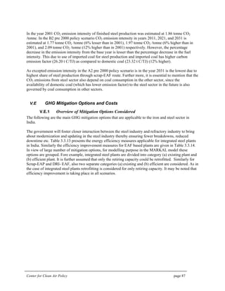 Center for Clean Air Policy page 87
In the year 2001 CO2 emission intensity of finished steel production was estimated at 1.86 tonne CO2
/tonne. In the B2 pre 2000 policy scenario CO2 emission intensity in years 2011, 2021, and 2031 is
estimated at 1.77 tonne CO2 /tonne (6% lesser than in 2001), 1.97 tonne CO2 /tonne (6% higher than in
2001), and 2.09 tonne CO2 /tonne (12% higher than in 2001) respectively. However, the percentage
decrease in the emission intensity from the base year is lesser than the percentage decrease in the fuel
intensity. This due to use of imported coal for steel production and imported coal has higher carbon
emission factor (26.20 t C/TJ) as compared to domestic coal (23.32 t C/TJ) (12% higher).
As excepted emission intensity in the A2 pre 2000 policy scenario is in the year 2031 is the lowest due to
highest share of steel production through scrap-EAF route. Further more, it is essential to mention that the
CO2 emissions from steel sector also depend on coal consumption in the other sector, since the
availability of domestic coal (which has lower emission factor) to the steel sector in the future is also
governed by coal consumption in other sectors.
V.E GHG Mitigation Options and Costs
V.E.1 Overview of Mitigation Options Considered
The following are the main GHG mitigation options that are applicable to the iron and steel sector in
India.
The government will foster closer interaction between the steel industry and refractory industry to bring
about modernization and updating in the steel industry thereby ensuring fewer breakdowns, reduced
downtime etc. Table 3.3.13 presents the energy efficiency measures applicable for integrated steel plants
in India. Similarly the efficiency improvement measures for EAF based plants are given in Table 3.3.14.
In view of large number of mitigation options, for modelling purpose in the MARKAL model these
options are grouped. Fore example, integrated steel plants are divided into category (a) existing plant and
(b) efficient plant. It is further assumed that only the retiring capacity could be retrofitted. Similarly for
Scrap-EAP and DRI- EAF, also two separate categories (a) existing and (b) efficient are considered. As in
the case of integrated steel plants retrofitting is considered for only retiring capacity. It may be noted that
efficiency improvement is taking place in all scenarios.
 