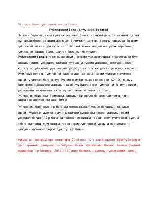 10 сэдэв: Ажил гүйлгээний мэдээ бэлтгэх
Гүйлгээний баланс, түүнийг бэлтгэх
Нягтлан бодогчид ажил гүйлгээг журналд бичиж, ерөнхий данс хөтөлсөний дараа
журналын болон ерөнхий дэвтрийн бичилтийг шалгаж, дансны харилцаа ба ажил
гүйлгээний мөнгөн дүн зэрэгтэй холбоотой техник алдааг илрүүлэх зорилгоор
гүйлгээний баланс болон шалгах балансыг бэлтгэдэг.
Гүйлгээний баланс гэдэг нь аж ахуйн нэгжийн үйл ажиллагаанд хөтлөгдсөн бүх
дансдын эхний үлдэгдэл, тайлант хугацаанд тухайн дансанд нэмэгдсэн болон
хорогдсон гүйлгээний дүн, эцсийн үлдэгдэл зэргийг харуулсан дансдын жагсаалт
бүхий хүснэгт юм. Гүйлгээний баланс дах дансдын эхний үлдэгдэл, гүйлгээ,
эцсийн үлдэгдэл багана тус бүрийн нийлбэр нь хос хосоороо (Дт, Кт) тэнцүү
байх ёстой. Ингэснээр дансдын эхний үлдэгдэл, ажил гүйлгээний бичилт, эцсийн
үлдэгдлийн тооцооллыг зэрэгцүүлэн шалгах боломжтой болно.
Гүйлгээний балансыг бэлтгэхэд дансдыг балансын ба орлогын тайлангийн
дансд гэж ангилан жагсаан бичнэ.
Гүйлгээний балансын 1-р баганад өмнөх тайлант үеийн балансын дансдын
эцсийн үлдэгдэл дүнг (энэ дүн нь тайлант хугацаанд нээсэн дансдын эхний
үлдэгдэл болдог.), 2-р баганад тайлант хугацаанд гарсан ажил гүйлгээний дүнг, 3-
р баганад тайлант хугацаанд гарсан ажил гүйлгээний үр дүнд өөрчлөгдсөн
дансдын эцсийн үлдэгдэл дүнг тус тус бичнэ.
Жишээ нь: өмнөх Даян компанийн 2019 оны 12-р сард гарсан ажил гүйлгээний
дүнг ерөнхий дэвтрээс шилжүүлэн бичиж гүйлгээний баланс бэлтгэв.(Бидний
жишээгээр 1-р баганад 2019.11.30-аарх балансын дансдын үлдэгдэлийг авна.)
 