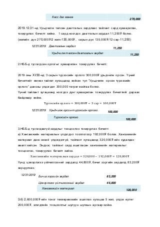 Касс дах мөнгө
270,000
2019.12.31-нд Урьдчилж төлсөн даатгалын зардлаас тайлант сард хуваарилан,
тохируулах бичилт хийнэ. 1 сард ноогдох даатгалын зардал 11,250₮ болно.
(жилийн дүн 270,000₮/2 жил=135,000₮, сарын дүн 135,000₮/12 сар-11,250)
12/31/2019 Даатгалын зардал
11,250
Урьдчилж төлсөн даатгалын зардал
11,250
2.НББ-д тусгагдсан орлогыг хуваарилан тохируулах бичилт:
2019 оны XI/30-нд 3 сарын түрээсийн орлого 300,000₮ урьдчилж орсон. Үүний
бичилтийг өмнөх тайлат хугаццанд хийсэн тул “Урьдчилж орсон түрээсийн
орлого” дансны үлдэгдэл 300,000 төгрөг өайгаа болно.
Үүний тайлант хугацаанд ноогдох дүнг хуваарилан тохируулах бичилтийг дараах
байдлаар хийнэ.
Түрээсийн орлого = 300,000₮ ÷ 3 сар = 100,000₮
12/31/2019 Урьдчилж орсон түрээсийн орлого
100,000
Түрээсийн орлого
100,000
3.НББ-д тусгагдаагүй зардлыг тооцоолон тохируулах бичилт:
а) Хангамжийн материалын үлдэгдэл тооллогоор 192,000₮ болов. Хангамжийн
материал данс эхний үлдэгдэлгүй, тайлант хугацаанд 320,000₮-ийн худалдан
авалт хийсэн. Эндээс тайлант сард ашигласан хангамжийн материалыг
тооцоолон, тохируулах бичилт хийнэ.
Хангамжийн материалын зардал = 320,000 − 192,000₮ = 128,000₮
Үүнд: цэвэрлэгээ үйлчилгээний зардалд 44,800₮, бичиг хэргийн зардалд 83,200₮
зарцуулсан.
12/31/2019
Бичиг хэргийн зардал 83,200
Цэвэрлэгээ үйлчилгээний зардал 44,800
Хангамжийн материал
128,000
3.б) 2,600,000₮-ийн тоног төхөөрөмжийн ашиглах хугацаа 5 жил, үлдэх өртөг
200,000₮, элэгдлийн тооцооллыг шулуун шугмын аргаар хийнэ.
 
