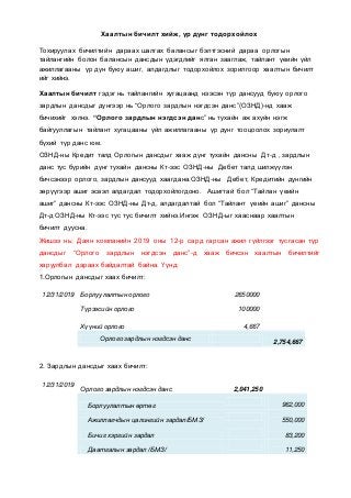 Хаалтын бичилт хийж, үр дүнг тодорхойлох
Тохируулах бичилтийн дараах шалгах балансыг бэлтгэсний дараа орлогын
тайлангийн болон балансын дансдын үдэгдлийг ялган зааглаж, тайлант үеийн үйл
ажиллагааны үр дүн буюу ашиг, алдагдлыг тодорхойлох зорилгоор хаалтын бичилт
ийг хийнэ.
Хаалтын бичилт гэдэг нь тайлангийн хугацаанд нээсэн түр дансууд буюу орлого
зардлын дансдыг дүнгээр нь “Орлого зардлын нэгдсэн данс”(ОЗНД)-нд хааж
бичихийг хэлнэ. “Орлого зардлын нэгдсэн данс” нь тухайн аж ахуйн нэгж
байгууллагын тайлант хугацааны үйл ажиллагааны үр дүнг тооцоолох зориулалт
бүхий түр данс юм.
ОЗНД-ны Кредит талд Орлогын дансдыг хааж дүнг тухайн дансны Дт-д , зардлын
данс тус бүрийн дүнг тухайн дансны Кт-ээс ОЗНД-ны Дебет талд шилжүүлэн
бичсэнээр орлого, зардлын дансууд хаагдана.ОЗНД-ны Дебет, Кредитийн дүнгийн
зөрүүгээр ашиг эсвэл алдагдал тодорхойлогдоно. Ашигтай бол “Тайлан үеийн
ашиг” дансны Кт-ээс ОЗНД-ны Дт-д, алдагдалтай бол “Тайлант үеийн ашиг” дансны
Дт-д ОЗНД-ны Кт-ээс тус тус бичилт хийнэ.Ингэж ОЗНД-ыг хааснаар хаалтын
бичилт дуусна.
Жишээ нь: Даян компанийн 2019 оны 12-р сард гарсан ажил гүйлгээг тусгасан түр
дансдыг “Орлого зардлын нэгдсэн данс”-д хааж бичсэн хаалтын бичилтийг
харуулбал дараах байдалтай байна. Үүнд:
1.Орлогын дансдыг хаах бичилт:
12/31/2019 Борлуулалтын орлого 2650000
Түрээсийн орлого 100000
Хүүний орлого 4,667
Орлого зардлын нэгдсэн данс
2,754,667
2. Зардлын дансдыг хаах бичилт:
12/31/2019
Орлого зардлын нэгдсэн данс 2,041,250
Борлуулалтын өртөг 962,000
Ажиллагчдын цалингийн зардал/БМЗ/ 550,000
Бичиг хэргийн зардал 83,200
Даатгалын зардал /БМЗ/ 11,250
 