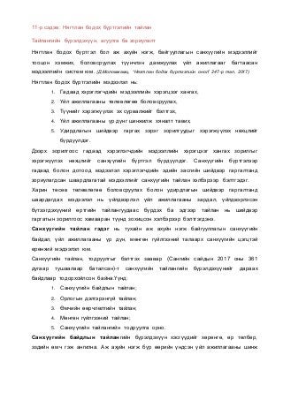 11-р сэдэв: Нягтлан бодох бүртгэлийн тайлан
Тайлангийн бүрэлдэхүүн, агуулга ба зориулалт
Нягтлан бодох бүртгэл бол аж ахуйн нэгж, байгууллагын санхүүгийн мэдээллийг
тооцон хэмжих, боловсруулах түүнчлэн дамжуулах үйл ажиллагааг багтаасан
мэдээллийн систем юм. (Д.Моломжамц, “Нягтлан бодох бүртгэлийн онол” 247-р тал, 2017)
Нягтлан бодох бүртгэлийн мэдээлэл нь:
1. Гадаад хэрэглэгчдийн мэдээллийн хэрэгцээг хангах,
2. Үйл ажиллагааны төлөвлөгөө боловсруулах,
3. Түүнийг хэрэгжүүлэх эх сурвалжийг бэлтгэх,
4. Үйл ажиллагааны үр дүнг шинжилж хяналт тавих,
5. Удирдлагын шийдвэр гаргах зэрэг зорилгуудыг хэрэгжүүлэх нөхцлийг
бүрдүүлдэг.
Дээрх зорилгоос гадаад хэрэглэгчдийн мэдээллийн хэрэгцээг хангах зорилгыг
хэрэгжүүлэх нөхцлийг санхүүгийн бүртгэл бүрдүүлдэг. Санхүүгийн бүртгэлээр
гадаад болон дотоод мэдээлэл хэрэглэгчдийн эдийн засгийн шийдвэр гаргалтанд
зориулагдсан шаардлагатай мэдээллийг санхүүгийн тайлан хэлбэрээр бэлтгэдэг.
Харин төсөв төлөвлөгөө боловсруулах болон удирдлагын шийдвэр гаргалтанд
шаардагдах мэдээлэл нь үйлдвэрлэл үйл ажиллагааны зардал, үйлдвэрлэсэн
бүтээгдэхүүний өртгийн тайлангуудаас бүрдэх ба эдгээр тайлан нь шийдвэр
гаргатын зорилгоос хамааран түүнд зохицсон хэлбэрээр бэлтгэгдэнэ.
Санхүүгийн тайлан гэдэг нь тухайн аж ахуйн нэгж байгууллагын санхүүгийн
байдал, үйл ажиллагааны үр дүн, мөнгөн гүйлгээний талаарх санхүүгийн цэгцтэй
ерөнхий мэдээлэл юм.
Санхүүгийн тайлан, тодруулгыг бэлтгэх заавар (Сангийн сайдын 2017 оны 361
дугаар тушаалаар баталсан)-т санхүүгийн тайлангийн бүрэлдэхүүнийг дараах
байдлаар тодорхойлсон байна.Үүнд:
1. Санхүүгийн байдлын тайлан;
2. Орлогын дэлгэрэнгүй тайлан;
3. Өмчийн өөрчлөлтийн тайлан;
4. Мөнгөн гүйлгээний тайлан;
5. Санхүүгийн тайлангийн тодруулга орно.
Санхүүгийн байдлын тайлангийн бүрэлдэхүүн хэсгүүдийг хөрөнгө, өр төлбөр,
эздийн өмч гэж ангилна. Аж ахуйн нэгж бүр өөрийн үндсэн үйл ажиллагааны шинж
 
