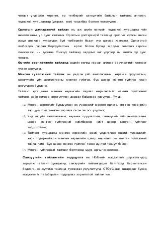 чанарт үндэслэн хөрөнгө, өр төлбөрийг санхүүгийн байдлын тайланд ангилан,
тодорхой хугацаагаар (улирал, жил) тасалбар болгон толилуулна.
Орлогын дэлгэрэнгүй тайлан нь аж ахуйн нэгжийн тодорхой хугацааны үйл
ажиллагааны үр дүнг хэмжинэ. Орлогын дэлгэрэнгүй тайланд орлогыг хүлээн авсан
эсхүл авахаар хүлээгдэж буй төлбөрийн бодит үнэ цэнээр хэмжинэ. Орлоготой
холбогдож гарсан борлуулалтын өртөг болон бусад зардлыг жинхэнэ гарсан
хэмжээгээр нь тусгана. Энэхүү тайланд зардлыг чиг үүргээр нь ангилж үр дүнг
тооцно.
Өмчийн өөрчлөлтийн тайланд эздийн өмчид гарсан аливаа өөрчлөлтийн хэмжээг
тусган харуулна.
Мөнгөн гүйлгээний тайлан нь үндсэн үйл ажиллагааны, хөрөнгө оруулалтын,
санхүүгийн үйл ажиллагааны мөнгөн гүйлгээ, бүх цэвэр мөнгөн гүйлгээ гэсэн
хэсгүүдээс бүрдэнэ.
Тайлант хугацааны мөнгөн хөрөнгийн хөдлөл өөрчлөлтийг мөнгөн гүйлгээний
тайланд хоёр жилээр зэрэгцүүлэн дараах байдлаар харуулна. Үүнд:
(а) Мөнгөн хөрөнгийг бүрдүүлсэн эх үүсвэрийг мөнгөн орлого, мөнгөн хөрөнгийн
зарцуулалтыг мөнгөн зарлага гэсэн хэсэгт үзүүлнэ;
(б) Үндсэн үйл ажиллагааны, хөрөнгө оруулалтын, санхүүгийн үйл ажиллагааны
цэвэр мөнгөн гүйлгээний нийлбэрээр нийт цэвэр мөнгөн гүйлгээг
тодорхойлно;
(в) Тайлант хугацааны мөнгөн хөрөнгийн эхний үлдэгдлээс эцсийн үлдэгдлийг
хасч тодорхойлсон мөнгөн хөрөнгийн цэвэр өөрчлөлт нь мөнгөн гүйлгээний
тайлангийн “Бүх цэвэр мөнгөн гүйлгээ” гэсэн дүнтэй тэнцүү байна;
(г) Мөнгөн гүйлгээний тайланг бэлтгэхэд шууд аргыг хэрэглэнэ.
Санхүүгийн тайлангийн тодруулга нь НББ-ийн мэдээллийг хэрэглэгчдэд
зориулж тайлант хугацаанд санхүүгийн тайлангуудыг бэлтгэхэд баримталсан
бодлого, санхүүгийн тайланд тусгагдах үзүүлэлтүүд, СТОУС-аар шаарддаг бусад
мэдээллийг тайлбарлан тодруулах зорилготой тайлан юм.
 