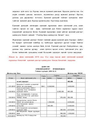 зардлын зүйл анги тус бүрээр нээсэн ерөнхий данснаас бүрдсэн дэвтэр юм. Аж
ахуйн нэгжийн дансны жагсаалт, кодчилолын дагуу ерөнхий дэвтэрт бүртгэх
дансны дэс дарааллыг тогтооно. Ерөнхий дэвтрийг тайлант хугацааны ажил
гүйлгээг ерөнхий данс бүрээр хуримтлуулан бүртгэхэд ашиглана.
Ерөнхий дэвтрийг хөтлөхдөө ерөнхий журналаас ажил гүйлгээний утга, ажил
гүйлгээ гарсан он сар өдөр, гүйлгээний дүн болон журналын хуудас зэрэг
мэдээллийг шилжүүлэн бичнэ. Ерөнхий журналаас ажил үйлгээг ерөнхий дэвтэрт
шилжүүлж бичилт хийхийг “ Posting буюу шилжүүлэх бичилт” гэнэ.
Журналаас ерөнхий дэвтэрт бичилт хийсний дараа ерөнхий данс бүрээрх Дебет
ба Кредит гүйлгээний нийлбэр нь холбогдох журналын дүнтэй тохирч байгаа
эсэхийг заавал тулган шалгаж байх ёстой. Ерөнхий дэвтэрт байгууллагын нэр,
дансны нэр, дансны дугаар, ажил гүйлгээ гарсан огноо, гүйлгээний утга, дүн,
болон тайлангийн хугацааны эхний ба эцсийн үлдэгдэл зэргийг тусган харуулдаг.
Жишээ нь: Даян компанийн 2019 оны 12-р сард гарсан ажил гүйлгээний ерөнхий
журналын бичилтийг ерөнхий дэвтэрт шилжүүлэн бичсэн бичилтийг харуулав.
ДАЯН ХХК
ЕРӨНХИЙ ДЭВТЭР/ ЕРӨНХИЙ ДАНС/
Тайлант хугацаа: 2019.12.31
Дансны нэр: Касс Дансны код: 100100
Огноо Ажил гүйлгээний утга
Лавла
гаа
Гүйлгээ Үлдэгдэл
Дебет Кредит Дебет Кредит
эхний үлдэгдэл 400,000
12/1/2019
Банкнаас 2 жилийн хугацаатай
3000,0 төг зээл авсан ЕЖ-1 3,000,000 3,400,000
12/2/2019
Зээлсэн мөнгөнөөс 2600.0
төгрөгөөр тоног төхөөрөмж
худалдан авсан 2,600,000 800,000
12/2/2019
Тоног төхөөрөмжөө 2 жилээр
даатгуулж 270,0 төг даатгалын
төлбөрт төлөв. 270,000 530,000
12/4/2019
Борлуулалтын орлого болох
1500,0 төг хүлээн авсан. 1,500,000 2,030,000
12/5/2019
300,0 төгрөгийн авлага
цуглуулав. 300,000 2,330,000
12/8/2019
320,0 төгрөгийн хан материал,
худалдан авав 320,000 2,010,000
12/8/2019
580,0төгрөгийн бараа худалдан
авав 580,000 1,430,000
12/10/2019 Шатахуунд 150,0 зарцуулав 150,000
 