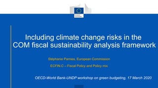 Including climate change risks in the
COM fiscal sustainability analysis framework
Stéphanie Pamies, European Commission
ECFIN.C – Fiscal Policy and Policy mix
OECD-World Bank-UNDP workshop on green budgeting, 17 March 2020
 