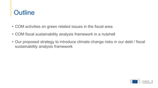 • COM activities on green related issues in the fiscal area
• COM fiscal sustainability analysis framework in a nutshell
• Our proposed strategy to introduce climate change risks in our debt / fiscal
sustainability analysis framework
Outline
 