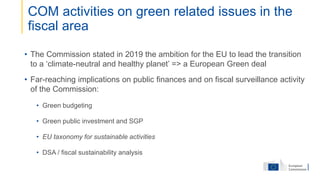• The Commission stated in 2019 the ambition for the EU to lead the transition
to a ‘climate-neutral and healthy planet’ => a European Green deal
• Far-reaching implications on public finances and on fiscal surveillance activity
of the Commission:
• Green budgeting
• Green public investment and SGP
• EU taxonomy for sustainable activities
• DSA / fiscal sustainability analysis
COM activities on green related issues in the
fiscal area
 