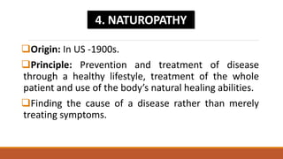 Origin: In US -1900s.
Principle: Prevention and treatment of disease
through a healthy lifestyle, treatment of the whole
patient and use of the body’s natural healing abilities.
Finding the cause of a disease rather than merely
treating symptoms.
4. NATUROPATHY
 