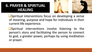 Spiritual interventions focus on developing a sense
of meaning, purpose and hope for individuals in their
current life experience.
Spiritual interventions involve listening to the
person’s story and facilitating the person to connect
to god, a greater power, perhaps by using meditation
or prayer.
6. PRAYER & SPIRITUAL
HEALING
 