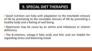 Good nutrition can help with adaptation to the inevitable stresses
of life by promoting to the inevitable stresses of life by promoting a
healthy body and a feeling of well being.
Depression may be cause by an amino acid imbalance or vitamin
deficiency.
The B-vitamins, omega-3 fatty acids and folic acid are helpful for
regulating stress and balancing mood.
9. SPECIAL DIET THERAPIES
 