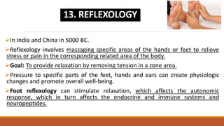 In India and China in 5000 BC.
Reflexology involves massaging specific areas of the hands or feet to relieve
stress or pain in the corresponding related area of the body.
Goal: To provide relaxation by removing tension in a zone area.
Pressure to specific parts of the feet, hands and ears can create physiologic
changes and promote overall well-being.
Foot reflexology can stimulate relaxation, which affects the autonomic
response, which in turn affects the endocrine and immune systems and
neuropeptides.
13. REFLEXOLOGY
 