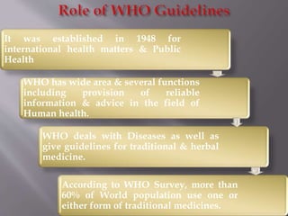 It was established in 1948 for
international health matters & Public
Health
WHO has wide area & several functions
including provision of reliable
information & advice in the field of
Human health.
WHO deals with Diseases as well as
give guidelines for traditional & herbal
medicine.
According to WHO Survey, more than
60% of World population use one or
either form of traditional medicines.