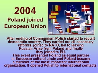 2004
Poland joined
European Union
After ending of Communism Polish started to rebuilt
democratic country. They carried out all necessary
reforms, joined to NATO, led to leaving
Russian Army from Poland and finally
they joined to EU.
This event presented Poland as equal partner
in European cultural circle and Poland became
a member of the most important international
organization. It opened Polish to international contacts.
 