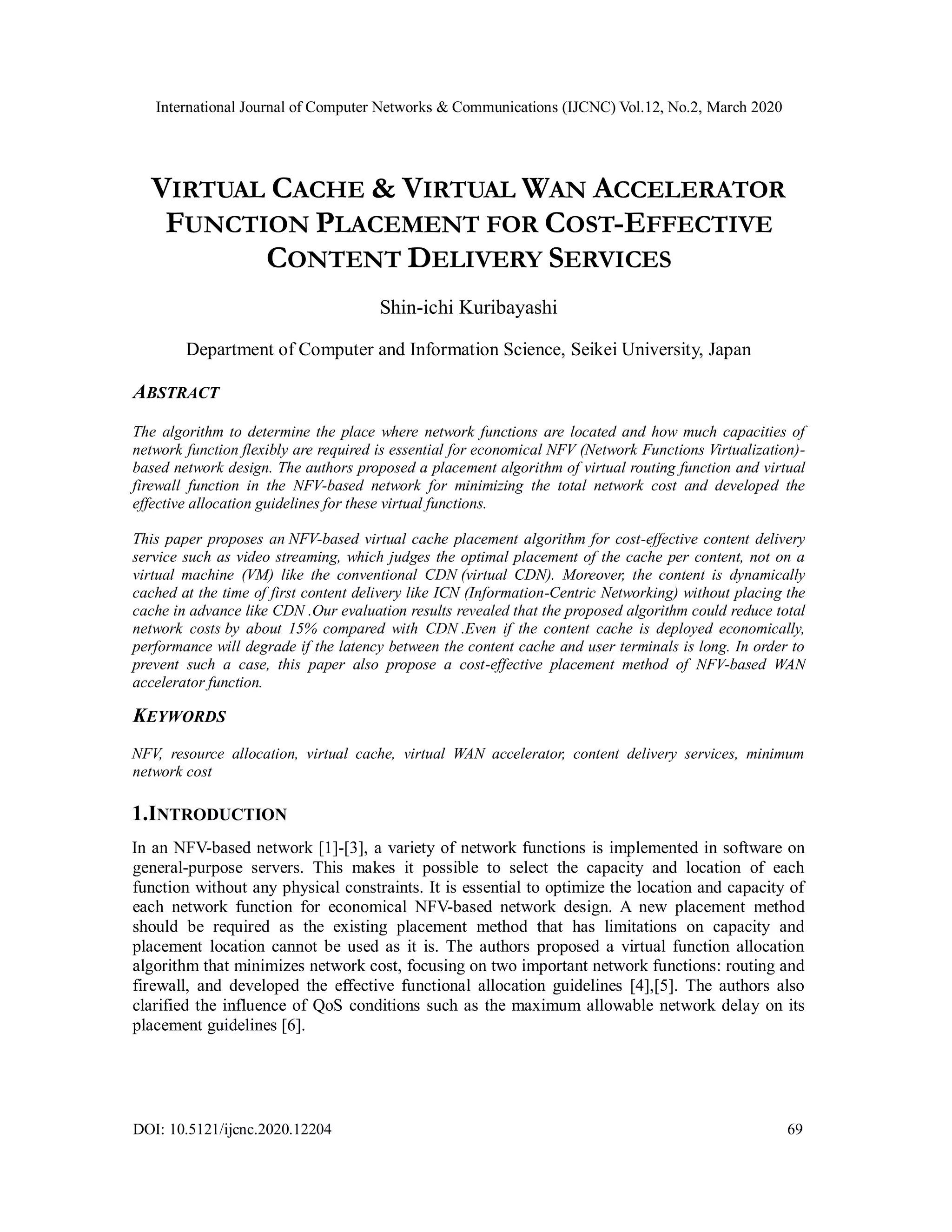 International Journal of Computer Networks & Communications (IJCNC) Vol.12, No.2, March 2020
DOI: 10.5121/ijcnc.2020.12204 69
VIRTUAL CACHE & VIRTUAL WAN ACCELERATOR
FUNCTION PLACEMENT FOR COST-EFFECTIVE
CONTENT DELIVERY SERVICES
Shin-ichi Kuribayashi
Department of Computer and Information Science, Seikei University, Japan
ABSTRACT
The algorithm to determine the place where network functions are located and how much capacities of
network function flexibly are required is essential for economical NFV (Network Functions Virtualization)-
based network design. The authors proposed a placement algorithm of virtual routing function and virtual
firewall function in the NFV-based network for minimizing the total network cost and developed the
effective allocation guidelines for these virtual functions.
This paper proposes an NFV-based virtual cache placement algorithm for cost-effective content delivery
service such as video streaming, which judges the optimal placement of the cache per content, not on a
virtual machine (VM) like the conventional CDN (virtual CDN). Moreover, the content is dynamically
cached at the time of first content delivery like ICN (Information-Centric Networking) without placing the
cache in advance like CDN .Our evaluation results revealed that the proposed algorithm could reduce total
network costs by about 15% compared with CDN .Even if the content cache is deployed economically,
performance will degrade if the latency between the content cache and user terminals is long. In order to
prevent such a case, this paper also propose a cost-effective placement method of NFV-based WAN
accelerator function.
KEYWORDS
NFV, resource allocation, virtual cache, virtual WAN accelerator, content delivery services, minimum
network cost
1.INTRODUCTION
In an NFV-based network [1]-[3], a variety of network functions is implemented in software on
general-purpose servers. This makes it possible to select the capacity and location of each
function without any physical constraints. It is essential to optimize the location and capacity of
each network function for economical NFV-based network design. A new placement method
should be required as the existing placement method that has limitations on capacity and
placement location cannot be used as it is. The authors proposed a virtual function allocation
algorithm that minimizes network cost, focusing on two important network functions: routing and
firewall, and developed the effective functional allocation guidelines [4],[5]. The authors also
clarified the influence of QoS conditions such as the maximum allowable network delay on its
placement guidelines [6].
 