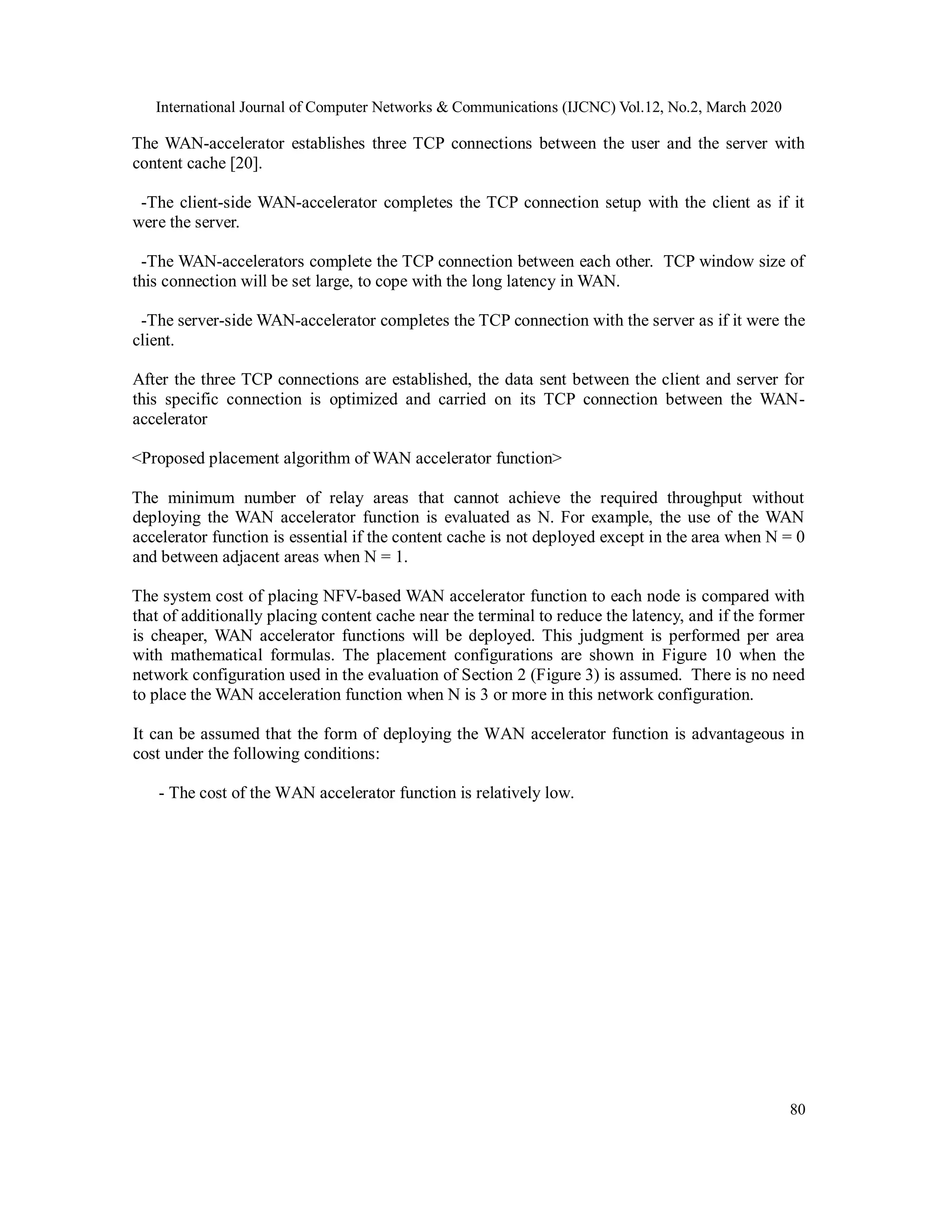 International Journal of Computer Networks & Communications (IJCNC) Vol.12, No.2, March 2020
80
The WAN-accelerator establishes three TCP connections between the user and the server with
content cache [20].
-The client-side WAN-accelerator completes the TCP connection setup with the client as if it
were the server.
-The WAN-accelerators complete the TCP connection between each other. TCP window size of
this connection will be set large, to cope with the long latency in WAN.
-The server-side WAN-accelerator completes the TCP connection with the server as if it were the
client.
After the three TCP connections are established, the data sent between the client and server for
this specific connection is optimized and carried on its TCP connection between the WAN-
accelerator
<Proposed placement algorithm of WAN accelerator function>
The minimum number of relay areas that cannot achieve the required throughput without
deploying the WAN accelerator function is evaluated as N. For example, the use of the WAN
accelerator function is essential if the content cache is not deployed except in the area when N = 0
and between adjacent areas when N = 1.
The system cost of placing NFV-based WAN accelerator function to each node is compared with
that of additionally placing content cache near the terminal to reduce the latency, and if the former
is cheaper, WAN accelerator functions will be deployed. This judgment is performed per area
with mathematical formulas. The placement configurations are shown in Figure 10 when the
network configuration used in the evaluation of Section 2 (Figure 3) is assumed. There is no need
to place the WAN acceleration function when N is 3 or more in this network configuration.
It can be assumed that the form of deploying the WAN accelerator function is advantageous in
cost under the following conditions:
- The cost of the WAN accelerator function is relatively low.
 