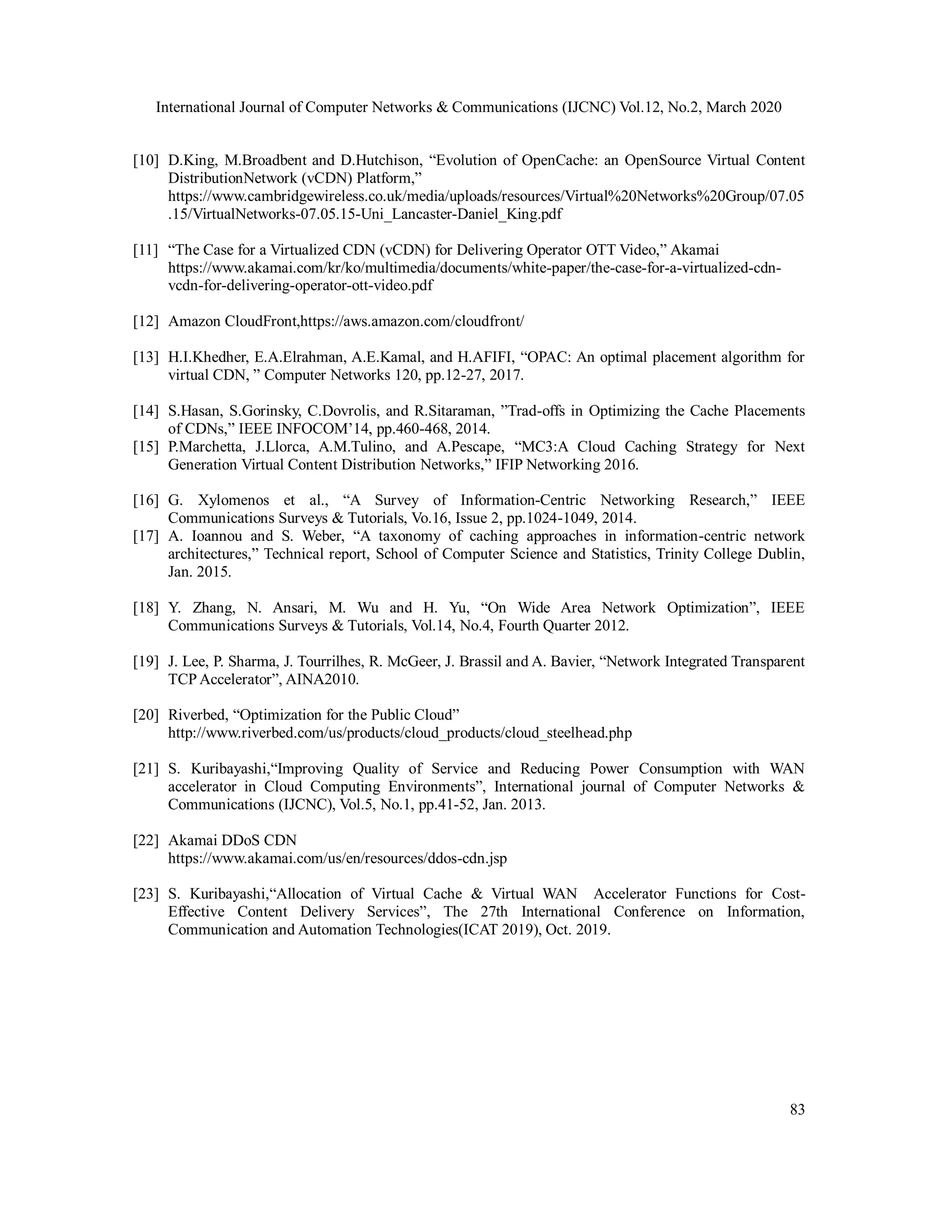 International Journal of Computer Networks & Communications (IJCNC) Vol.12, No.2, March 2020
83
[10] D.King, M.Broadbent and D.Hutchison, “Evolution of OpenCache: an OpenSource Virtual Content
DistributionNetwork (vCDN) Platform,”
https://www.cambridgewireless.co.uk/media/uploads/resources/Virtual%20Networks%20Group/07.05
.15/VirtualNetworks-07.05.15-Uni_Lancaster-Daniel_King.pdf
[11] “The Case for a Virtualized CDN (vCDN) for Delivering Operator OTT Video,” Akamai
https://www.akamai.com/kr/ko/multimedia/documents/white-paper/the-case-for-a-virtualized-cdn-
vcdn-for-delivering-operator-ott-video.pdf
[12] Amazon CloudFront,https://aws.amazon.com/cloudfront/
[13] H.I.Khedher, E.A.Elrahman, A.E.Kamal, and H.AFIFI, “OPAC: An optimal placement algorithm for
virtual CDN, ” Computer Networks 120, pp.12-27, 2017.
[14] S.Hasan, S.Gorinsky, C.Dovrolis, and R.Sitaraman, ”Trad-offs in Optimizing the Cache Placements
of CDNs,” IEEE INFOCOM’14, pp.460-468, 2014.
[15] P.Marchetta, J.Llorca, A.M.Tulino, and A.Pescape, “MC3:A Cloud Caching Strategy for Next
Generation Virtual Content Distribution Networks,” IFIP Networking 2016.
[16] G. Xylomenos et al., “A Survey of Information-Centric Networking Research,” IEEE
Communications Surveys & Tutorials, Vo.16, Issue 2, pp.1024-1049, 2014.
[17] A. Ioannou and S. Weber, “A taxonomy of caching approaches in information-centric network
architectures,” Technical report, School of Computer Science and Statistics, Trinity College Dublin,
Jan. 2015.
[18] Y. Zhang, N. Ansari, M. Wu and H. Yu, “On Wide Area Network Optimization”, IEEE
Communications Surveys & Tutorials, Vol.14, No.4, Fourth Quarter 2012.
[19] J. Lee, P. Sharma, J. Tourrilhes, R. McGeer, J. Brassil and A. Bavier, “Network Integrated Transparent
TCP Accelerator”, AINA2010.
[20] Riverbed, “Optimization for the Public Cloud”
http://www.riverbed.com/us/products/cloud_products/cloud_steelhead.php
[21] S. Kuribayashi,“Improving Quality of Service and Reducing Power Consumption with WAN
accelerator in Cloud Computing Environments”, International journal of Computer Networks &
Communications (IJCNC), Vol.5, No.1, pp.41-52, Jan. 2013.
[22] Akamai DDoS CDN
https://www.akamai.com/us/en/resources/ddos-cdn.jsp
[23] S. Kuribayashi,“Allocation of Virtual Cache & Virtual WAN Accelerator Functions for Cost-
Effective Content Delivery Services”, The 27th International Conference on Information,
Communication and Automation Technologies(ICAT 2019), Oct. 2019.
 
