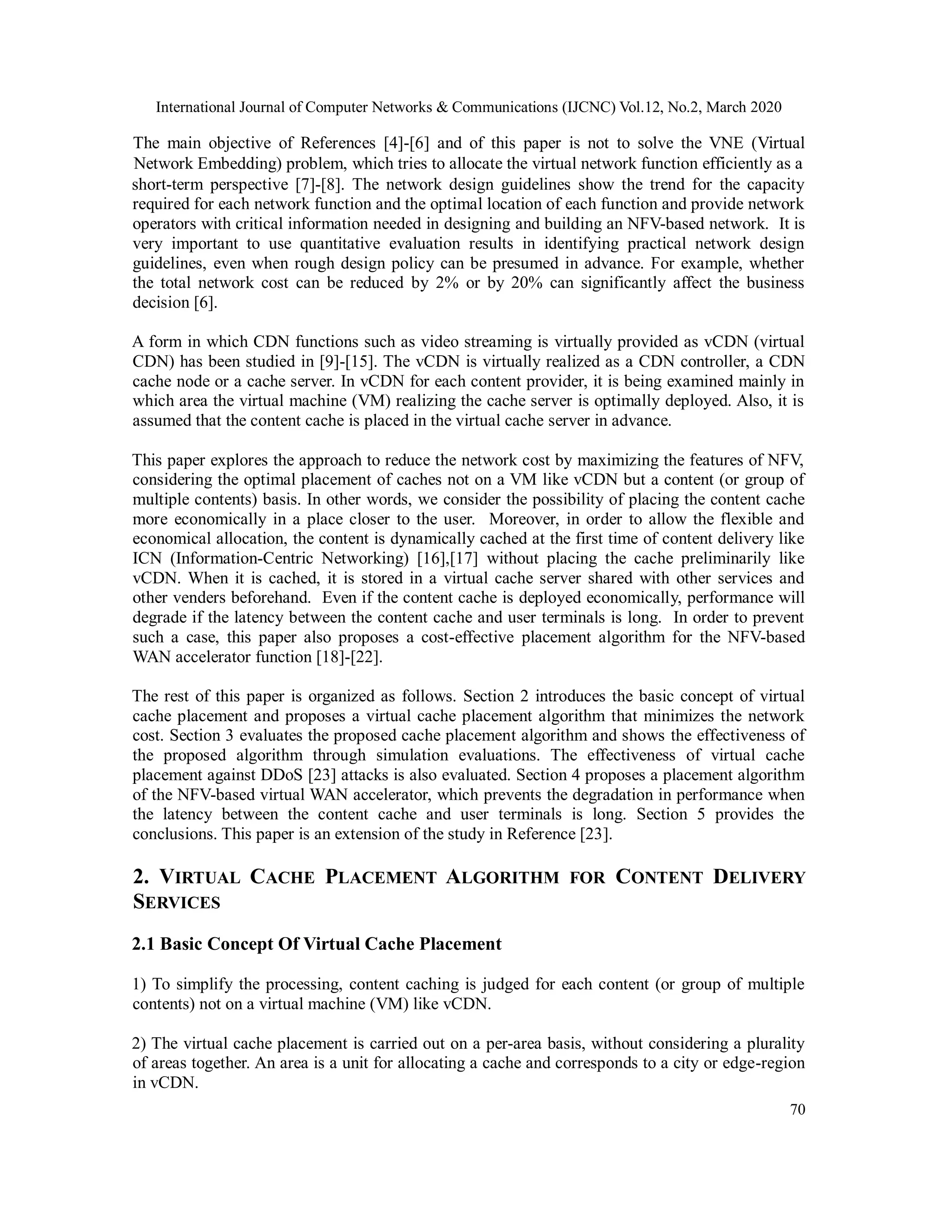 International Journal of Computer Networks & Communications (IJCNC) Vol.12, No.2, March 2020
70
The main objective of References [4]-[6] and of this paper is not to solve the VNE (Virtual
Network Embedding) problem, which tries to allocate the virtual network function efficiently as a
short-term perspective [7]-[8]. The network design guidelines show the trend for the capacity
required for each network function and the optimal location of each function and provide network
operators with critical information needed in designing and building an NFV-based network. It is
very important to use quantitative evaluation results in identifying practical network design
guidelines, even when rough design policy can be presumed in advance. For example, whether
the total network cost can be reduced by 2% or by 20% can significantly affect the business
decision [6].
A form in which CDN functions such as video streaming is virtually provided as vCDN (virtual
CDN) has been studied in [9]-[15]. The vCDN is virtually realized as a CDN controller, a CDN
cache node or a cache server. In vCDN for each content provider, it is being examined mainly in
which area the virtual machine (VM) realizing the cache server is optimally deployed. Also, it is
assumed that the content cache is placed in the virtual cache server in advance.
This paper explores the approach to reduce the network cost by maximizing the features of NFV,
considering the optimal placement of caches not on a VM like vCDN but a content (or group of
multiple contents) basis. In other words, we consider the possibility of placing the content cache
more economically in a place closer to the user. Moreover, in order to allow the flexible and
economical allocation, the content is dynamically cached at the first time of content delivery like
ICN (Information-Centric Networking) [16],[17] without placing the cache preliminarily like
vCDN. When it is cached, it is stored in a virtual cache server shared with other services and
other venders beforehand. Even if the content cache is deployed economically, performance will
degrade if the latency between the content cache and user terminals is long. In order to prevent
such a case, this paper also proposes a cost-effective placement algorithm for the NFV-based
WAN accelerator function [18]-[22].
The rest of this paper is organized as follows. Section 2 introduces the basic concept of virtual
cache placement and proposes a virtual cache placement algorithm that minimizes the network
cost. Section 3 evaluates the proposed cache placement algorithm and shows the effectiveness of
the proposed algorithm through simulation evaluations. The effectiveness of virtual cache
placement against DDoS [23] attacks is also evaluated. Section 4 proposes a placement algorithm
of the NFV-based virtual WAN accelerator, which prevents the degradation in performance when
the latency between the content cache and user terminals is long. Section 5 provides the
conclusions. This paper is an extension of the study in Reference [23].
2. VIRTUAL CACHE PLACEMENT ALGORITHM FOR CONTENT DELIVERY
SERVICES
2.1 Basic Concept Of Virtual Cache Placement
1) To simplify the processing, content caching is judged for each content (or group of multiple
contents) not on a virtual machine (VM) like vCDN.
2) The virtual cache placement is carried out on a per-area basis, without considering a plurality
of areas together. An area is a unit for allocating a cache and corresponds to a city or edge-region
in vCDN.
 