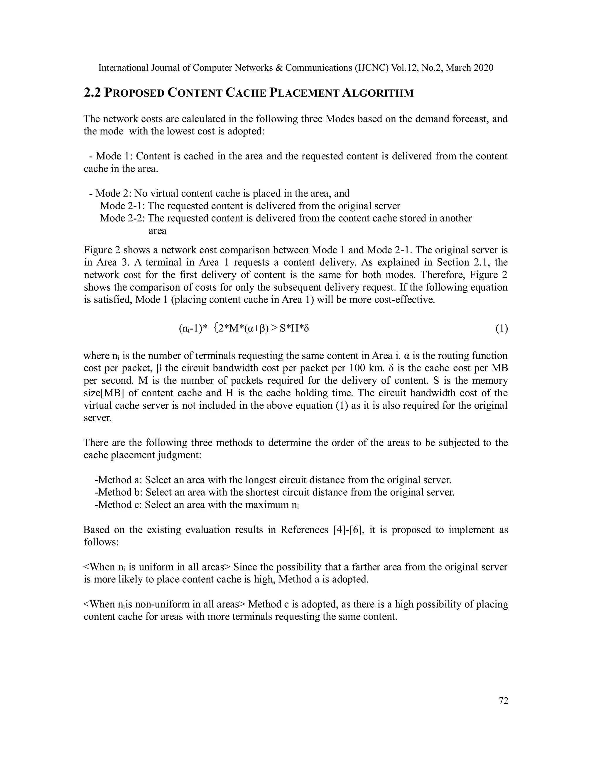 International Journal of Computer Networks & Communications (IJCNC) Vol.12, No.2, March 2020
72
2.2 PROPOSED CONTENT CACHE PLACEMENT ALGORITHM
The network costs are calculated in the following three Modes based on the demand forecast, and
the mode with the lowest cost is adopted:
- Mode 1: Content is cached in the area and the requested content is delivered from the content
cache in the area.
- Mode 2: No virtual content cache is placed in the area, and
Mode 2-1: The requested content is delivered from the original server
Mode 2-2: The requested content is delivered from the content cache stored in another
area
Figure 2 shows a network cost comparison between Mode 1 and Mode 2-1. The original server is
in Area 3. A terminal in Area 1 requests a content delivery. As explained in Section 2.1, the
network cost for the first delivery of content is the same for both modes. Therefore, Figure 2
shows the comparison of costs for only the subsequent delivery request. If the following equation
is satisfied, Mode 1 (placing content cache in Area 1) will be more cost-effective.
(ni-1)*｛2*M*(α+β)＞S*H*δ (1)
where ni is the number of terminals requesting the same content in Area i. α is the routing function
cost per packet, β the circuit bandwidth cost per packet per 100 km. δ is the cache cost per MB
per second. M is the number of packets required for the delivery of content. S is the memory
size[MB] of content cache and H is the cache holding time. The circuit bandwidth cost of the
virtual cache server is not included in the above equation (1) as it is also required for the original
server.
There are the following three methods to determine the order of the areas to be subjected to the
cache placement judgment:
-Method a: Select an area with the longest circuit distance from the original server.
-Method b: Select an area with the shortest circuit distance from the original server.
-Method c: Select an area with the maximum ni
Based on the existing evaluation results in References [4]-[6], it is proposed to implement as
follows:
<When ni is uniform in all areas> Since the possibility that a farther area from the original server
is more likely to place content cache is high, Method a is adopted.
<When niis non-uniform in all areas> Method c is adopted, as there is a high possibility of placing
content cache for areas with more terminals requesting the same content.
 