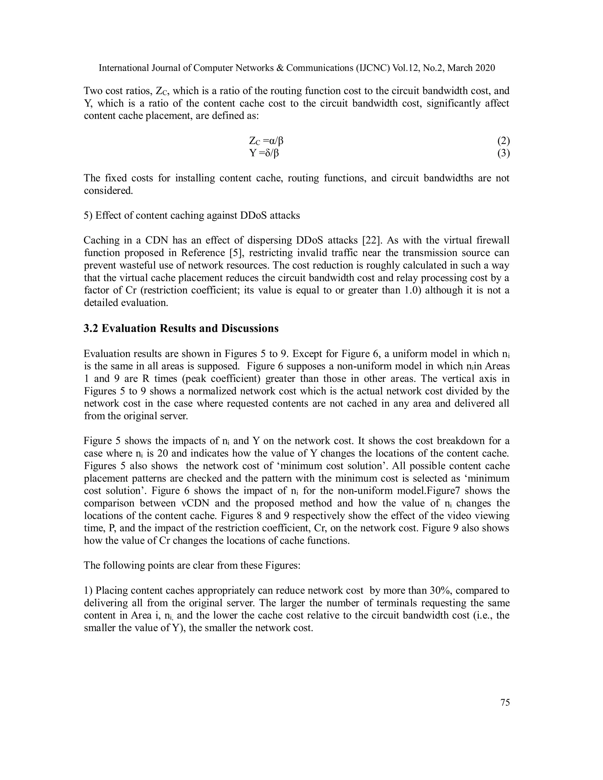 International Journal of Computer Networks & Communications (IJCNC) Vol.12, No.2, March 2020
75
Two cost ratios, ZC, which is a ratio of the routing function cost to the circuit bandwidth cost, and
Y, which is a ratio of the content cache cost to the circuit bandwidth cost, significantly affect
content cache placement, are defined as:
ZC =α/β (2)
Y =δ/β (3)
The fixed costs for installing content cache, routing functions, and circuit bandwidths are not
considered.
5) Effect of content caching against DDoS attacks
Caching in a CDN has an effect of dispersing DDoS attacks [22]. As with the virtual firewall
function proposed in Reference [5], restricting invalid traffic near the transmission source can
prevent wasteful use of network resources. The cost reduction is roughly calculated in such a way
that the virtual cache placement reduces the circuit bandwidth cost and relay processing cost by a
factor of Cr (restriction coefficient; its value is equal to or greater than 1.0) although it is not a
detailed evaluation.
3.2 Evaluation Results and Discussions
Evaluation results are shown in Figures 5 to 9. Except for Figure 6, a uniform model in which ni
is the same in all areas is supposed. Figure 6 supposes a non-uniform model in which niin Areas
1 and 9 are R times (peak coefficient) greater than those in other areas. The vertical axis in
Figures 5 to 9 shows a normalized network cost which is the actual network cost divided by the
network cost in the case where requested contents are not cached in any area and delivered all
from the original server.
Figure 5 shows the impacts of ni and Y on the network cost. It shows the cost breakdown for a
case where ni is 20 and indicates how the value of Y changes the locations of the content cache.
Figures 5 also shows the network cost of ‘minimum cost solution’. All possible content cache
placement patterns are checked and the pattern with the minimum cost is selected as ‘minimum
cost solution’. Figure 6 shows the impact of ni for the non-uniform model.Figure7 shows the
comparison between vCDN and the proposed method and how the value of ni changes the
locations of the content cache. Figures 8 and 9 respectively show the effect of the video viewing
time, P, and the impact of the restriction coefficient, Cr, on the network cost. Figure 9 also shows
how the value of Cr changes the locations of cache functions.
The following points are clear from these Figures:
1) Placing content caches appropriately can reduce network cost by more than 30%, compared to
delivering all from the original server. The larger the number of terminals requesting the same
content in Area i, ni, and the lower the cache cost relative to the circuit bandwidth cost (i.e., the
smaller the value of Y), the smaller the network cost.
 