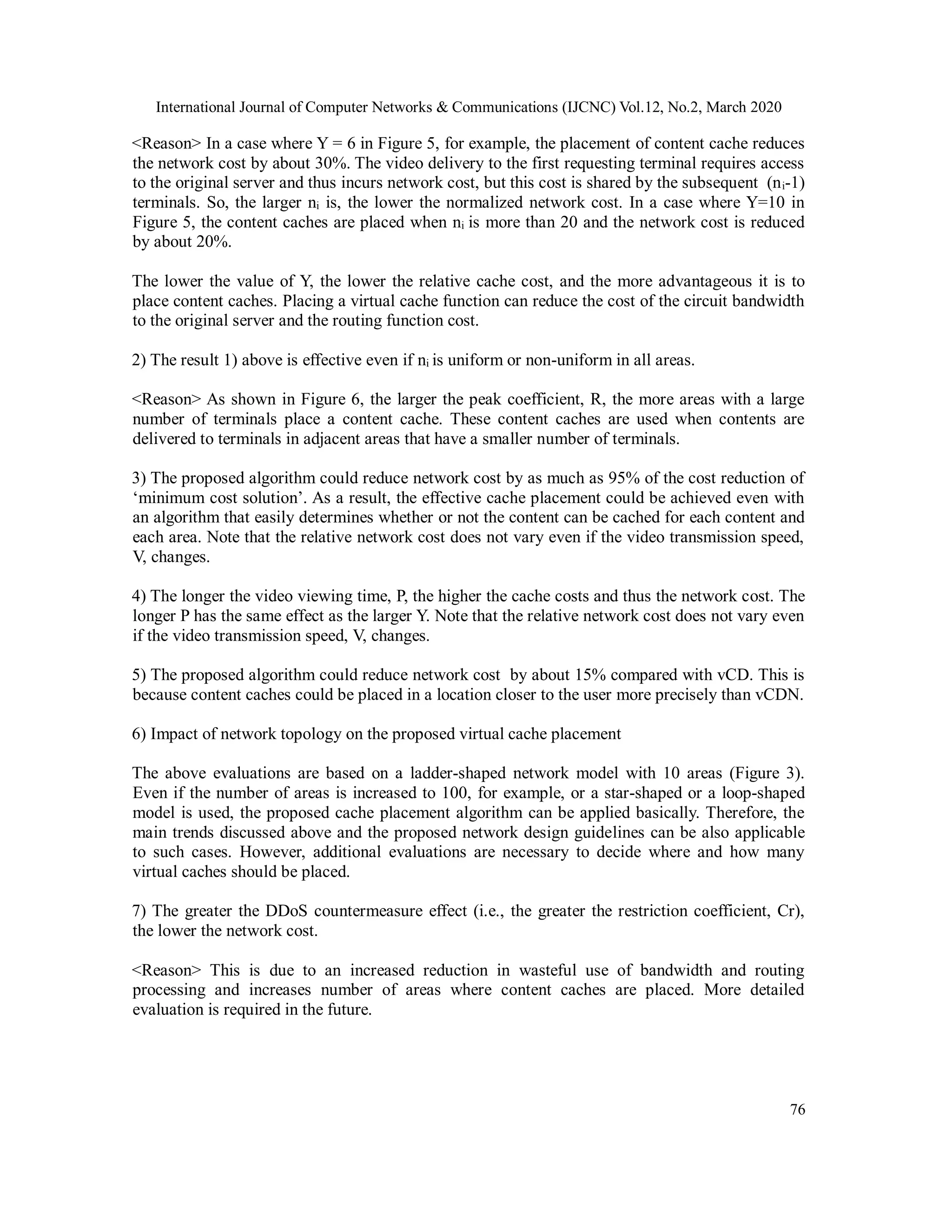International Journal of Computer Networks & Communications (IJCNC) Vol.12, No.2, March 2020
76
<Reason> In a case where Y = 6 in Figure 5, for example, the placement of content cache reduces
the network cost by about 30%. The video delivery to the first requesting terminal requires access
to the original server and thus incurs network cost, but this cost is shared by the subsequent (ni-1)
terminals. So, the larger ni is, the lower the normalized network cost. In a case where Y=10 in
Figure 5, the content caches are placed when ni is more than 20 and the network cost is reduced
by about 20%.
The lower the value of Y, the lower the relative cache cost, and the more advantageous it is to
place content caches. Placing a virtual cache function can reduce the cost of the circuit bandwidth
to the original server and the routing function cost.
2) The result 1) above is effective even if ni is uniform or non-uniform in all areas.
<Reason> As shown in Figure 6, the larger the peak coefficient, R, the more areas with a large
number of terminals place a content cache. These content caches are used when contents are
delivered to terminals in adjacent areas that have a smaller number of terminals.
3) The proposed algorithm could reduce network cost by as much as 95% of the cost reduction of
‘minimum cost solution’. As a result, the effective cache placement could be achieved even with
an algorithm that easily determines whether or not the content can be cached for each content and
each area. Note that the relative network cost does not vary even if the video transmission speed,
V, changes.
4) The longer the video viewing time, P, the higher the cache costs and thus the network cost. The
longer P has the same effect as the larger Y. Note that the relative network cost does not vary even
if the video transmission speed, V, changes.
5) The proposed algorithm could reduce network cost by about 15% compared with vCD. This is
because content caches could be placed in a location closer to the user more precisely than vCDN.
6) Impact of network topology on the proposed virtual cache placement
The above evaluations are based on a ladder-shaped network model with 10 areas (Figure 3).
Even if the number of areas is increased to 100, for example, or a star-shaped or a loop-shaped
model is used, the proposed cache placement algorithm can be applied basically. Therefore, the
main trends discussed above and the proposed network design guidelines can be also applicable
to such cases. However, additional evaluations are necessary to decide where and how many
virtual caches should be placed.
7) The greater the DDoS countermeasure effect (i.e., the greater the restriction coefficient, Cr),
the lower the network cost.
<Reason> This is due to an increased reduction in wasteful use of bandwidth and routing
processing and increases number of areas where content caches are placed. More detailed
evaluation is required in the future.
 