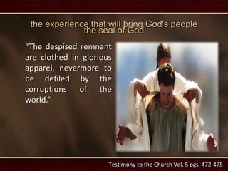 the experience that will bring God's people
the seal of God
“The despised remnant
are clothed in glorious
apparel, nevermore to
be defiled by the
corruptions of the
world.”
Testimony to the Church Vol. 5 pgs. 472-475
 
