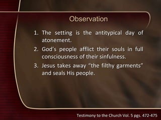 Observation
1. The setting is the antitypical day of
atonement.
2. God’s people afflict their souls in full
consciousness of their sinfulness.
3. Jesus takes away “the filthy garments”
and seals His people.
Testimony to the Church Vol. 5 pgs. 472-475
 