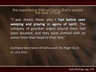 the experience that will bring God's people
the seal of God
“I was shown those who
. The
company of guardian angels around them had
been doubled, and they were clothed with an
armor from their head to their feet.”
[Compare description of Joshua and the Angel Zac.3;
5T .472-475]
Early Writings pgs. 271
 