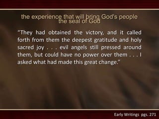 the experience that will bring God's people
the seal of God
“They had obtained the victory, and it called
forth from them the deepest gratitude and holy
sacred joy . . . evil angels still pressed around
them, but could have no power over them . . . I
asked what had made this great change.”
Early Writings pgs. 271
 