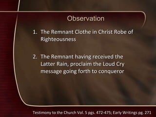 Observation
1. The Remnant Clothe in Christ Robe of
Righteousness
2. The Remnant having received the
Latter Rain, proclaim the Loud Cry
message going forth to conqueror
Testimony to the Church Vol. 5 pgs. 472-475; Early Writings pg. 271
 