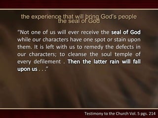 Testimony to the Church Vol. 5 pgs. 214
the experience that will bring God's people
the seal of God
“Not one of us will ever receive the
while our characters have one spot or stain upon
them. It is left with us to remedy the defects in
our characters; to cleanse the soul temple of
every defilement .
. . .”
 