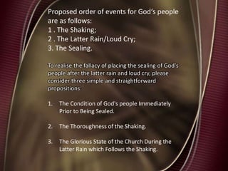 Proposed order of events for God‘s people
are as follows:
1 . The Shaking;
2 . The Latter Rain/Loud Cry;
3. The Sealing.
To realise the fallacy of placing the sealing of God's
people after the latter rain and loud cry, please
consider three simple and straightforward
propositions:
1. The Condition of God's people Immediately
Prior to Being Sealed.
2. The Thoroughness of the Shaking.
3. The Glorious State of the Church During the
Latter Rain which Follows the Shaking.
 