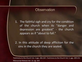 Observation
1. The faithful sigh and cry for the condition
of the church when its “danger and
depression are greatest” - the church
appears as if “about to fall.”
2. In this attitude of deep affliction for the
sins in the church they are sealed.
Testimony to the Church Vol. 3 pgs. 266-267; Testimony to the Church Vol. 5. pgs. 209-211
Manuscript Release Vol. 12. pg. 324
 