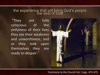 the experience that will bring God's people
the seal of God
“They are fully
conscious of the
sinfulness of their lives
they see their weakness
and unworthiness, and
as they look upon
themselves they are
ready to despair.”
Testimony to the Church Vol. 5 pgs. 472-475
 