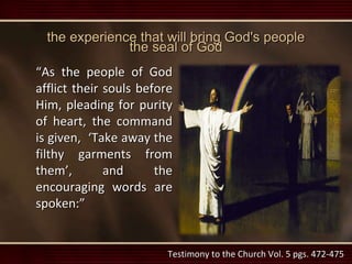 the experience that will bring God's people
the seal of God
“As the people of God
afflict their souls before
Him, pleading for purity
of heart, the command
is given, ‘Take away the
filthy garments from
them’, and the
encouraging words are
spoken:”
Testimony to the Church Vol. 5 pgs. 472-475
 