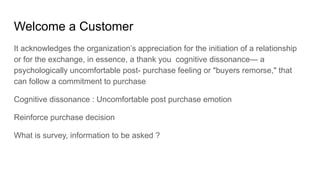 Welcome a Customer
It acknowledges the organization’s appreciation for the initiation of a relationship
or for the exchange, in essence, a thank you cognitive dissonance— a
psychologically uncomfortable post- purchase feeling or "buyers remorse," that
can follow a commitment to purchase
Cognitive dissonance : Uncomfortable post purchase emotion
Reinforce purchase decision
What is survey, information to be asked ?
 