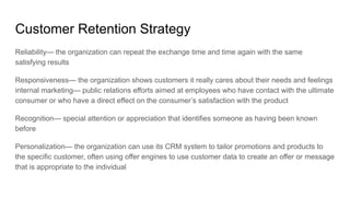 Customer Retention Strategy
Reliability— the organization can repeat the exchange time and time again with the same
satisfying results
Responsiveness— the organization shows customers it really cares about their needs and feelings
internal marketing— public relations efforts aimed at employees who have contact with the ultimate
consumer or who have a direct effect on the consumer’s satisfaction with the product
Recognition— special attention or appreciation that identifies someone as having been known
before
Personalization— the organization can use its CRM system to tailor promotions and products to
the specific customer, often using offer engines to use customer data to create an offer or message
that is appropriate to the individual
 