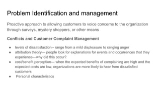 Problem Identification and management
Proactive approach to allowing customers to voice concerns to the organization
through surveys, mystery shoppers, or other means
Conflicts and Customer Complaint Management
● levels of dissatisfaction-- range from a mild displeasure to ranging anger
● attribution theory— people look for explanations for events and occurrences that they
experience—why did this occur?
● cost/benefit perception— when the expected benefits of complaining are high and the
expected costs are low, organizations are more likely to hear from dissatisfied
customers
● Personal characteristics
 