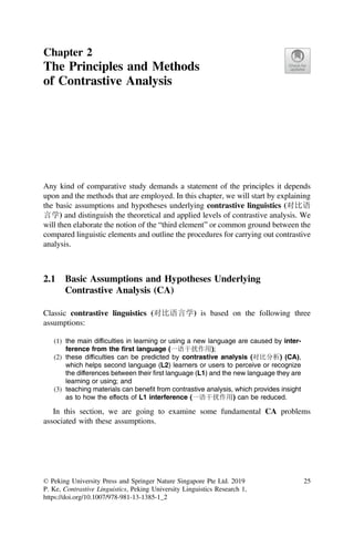 Chapter 2
The Principles and Methods
of Contrastive Analysis
Any kind of comparative study demands a statement of the principles it depends
upon and the methods that are employed. In this chapter, we will start by explaining
the basic assumptions and hypotheses underlying contrastive linguistics (对比语
言学) and distinguish the theoretical and applied levels of contrastive analysis. We
will then elaborate the notion of the “third element” or common ground between the
compared linguistic elements and outline the procedures for carrying out contrastive
analysis.
2.1 Basic Assumptions and Hypotheses Underlying
Contrastive Analysis (CA)
Classic contrastive linguistics (对比语言学) is based on the following three
assumptions:
(1) the main difﬁculties in learning or using a new language are caused by inter-
ference from the ﬁrst language (一语干扰作用);
(2) these difﬁculties can be predicted by contrastive analysis (对比分析) (CA),
which helps second language (L2) learners or users to perceive or recognize
the differences between their ﬁrst language (L1) and the new language they are
learning or using; and
(3) teaching materials can beneﬁt from contrastive analysis, which provides insight
as to how the effects of L1 interference (一语干扰作用) can be reduced.
In this section, we are going to examine some fundamental CA problems
associated with these assumptions.
© Peking University Press and Springer Nature Singapore Pte Ltd. 2019
P. Ke, Contrastive Linguistics, Peking University Linguistics Research 1,
https://doi.org/10.1007/978-981-13-1385-1_2
25
 