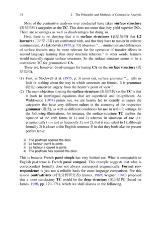 Most of the contrastive analyses ever conducted have taken surface structure
(表层结构) categories as the TC. This does not mean that they yield superior TCs.
There are advantages as well as disadvantages for doing so.
First, there is no denying that it is surface structures (表层结构) that L2
learners (二语学习者) are confronted with, and that they have to master in order to
communicate. As Jakobovits (1970, p. 73) observes: “… similarities and differences
of surface features may be more relevant for the operation of transfer effects in
second language learning than deep structure relations.” In other words, learners
would naturally equate surface structures. So the surface structure seems to be a
convenient TC for grammatical CA.
There are, however, disadvantages for basing CA on the surface structure (表
层结构).
(1) First, as Stockwell et al. (1975, p. 3) point out, surface grammar “… tells us
little or nothing about the way in which sentences are formed. It is grammar
(语法) conceived largely from the hearer’s point of view.”
(2) The main objection to using the surface structure (表层结构) as the TC is that
it leads to interlingual equations that are superﬁcial and insigniﬁcant. As
Widdowson (1974) points out, we are hereby led to identify as sames the
categories that have very different values in the economy of the respective
grammar (语法), as well as different conditions for use in real-life settings. In
the following illustrations, for instance, the surface-structure TC implies the
equation of the verb forms in 1) and 2) whereas in situations of use (i.e.
pragmatically) it is just as frequently 3), not 2), that is equivalent to 1), although
formally 3) is closer to the English sentence 4) in that they both take the present
perfect tense:
1) The postman opened the door.
2) Le facteur ouvrit la porte.
3) Le facteur a ouvert la porte.
4) The postman has opened the door.
This is because French passé simple has very limited use. What is comparable to
English past tense is French passé composé. This example suggests that what is
correspondent formally does not always correspond pragmatically. Formal cor-
respondence is just not a reliable basis for cross-language comparison. For this
reason contrastivists (对比分析研究者) (James, 1969; Wagner, 1970) proposed
that a more satisfactory TC would be the deep structure (深层结构) (based on
James, 1980, pp. 170–171), which we shall discuss in the following.
34 2 The Principles and Methods of Contrastive Analysis
 