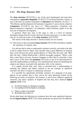 2.3.2 The Deep Structure (DS)
The deep structure (深层结构) is one of the most fundamental and innovative
conceptions in generative linguistics (生成语言学). In Noam Chomsky’s theory, it
acts as the basis of semantic realizations in utterances (for deﬁnition, see Sect. 1.3
“The History and Development of Contrastive Linguistics”) and is closely related to
Competence (语言能力) (see Sect. 1.1.2 “Micro-contrastive Linguistics and
Macro-Contrastive Linguistics” for deﬁnition), which Chomsky argues to be the
real aim of linguistic investigation.
A question which may arise at this stage is: why is a level of syntactic
description deeper than the overtly observed structure necessary or, in other words,
why do we need the notion of the deep structure (深层结构)?
The notion of the deep structure is desired mainly for two reasons.
(1) One reason is that a postulated deep structure (深层结构) will help to simplify
the statement of semantic rules.
It is obvious that in order to understand a sentence correctly, one needs to be able
to tell its subject from its object. (Just consider what a great difference in meaning
there exists between the much quoted phrases of “Dog bites the man” and “Man
bites the dog”. [Alfred Harmsworth, a British newspaper magnate: “When a dog
bites a man, that is not news, because it happens so often. But if a man bites a dog,
that is news.”]) We know that grammar (语法) has as one of its chief functions to
aid in the understanding of sentences. So it should provide means for identifying the
subjects and objects associated with particular verbs in the sentence.
It is equally obvious that, since what is concerned here is understanding or
meaning, the subjects and objects referred to are not concepts in superﬁcial
structures but those in logical or underlying structures.
It is possible for superﬁcially dissimilar sentences of a language to be para-
phrases of one another, that is, they convey the same ideational content. In the
following two pairs of sentences, for instance, a) and b) have different superﬁcial
structures, but native speakers of English feel that they have identical logical
subjects (逻辑主语):
1a) To ﬁnd the fossils of a dinosaur is exciting.
b) It is exciting to ﬁnd the fossils of a dinosaur.
2a) There’s a hole in my bucket.
b) My bucket has a hole in it.
On the other hand, the following two sentences have the same superﬁcial structure,
but the logical subjects (逻辑主语) of their predicates are perceived to be different:
2.3 Criteria for Comparison 35
 