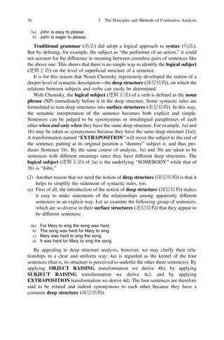 3a) John is easy to please.
b) John is eager to please.
Traditional grammar (语法) did adopt a logical approach to syntax (句法).
But by deﬁning, for example, the subject as “the performer of an action,” it could
not account for the difference in meaning between countless pairs of sentences like
the above one. This shows that there is no simple way to identify the logical subject
(逻辑主语) on the level of superﬁcial structure of a sentence.
It is for this reason that Noam Chomsky ingeniously developed the notion of a
deeper level of syntactic description―the deep structure (深层结构), on which the
relations between subjects and verbs can easily be determined.
With Chomsky, the logical subject (逻辑主语) of a verb is deﬁned as the noun
phrase (NP) immediately before it in the deep structure. Some syntactic rules are
formulated to turn deep structures into surface structures (表层结构). In this way,
the semantic interpretation of the sentence becomes both explicit and simple.
Sentences can be judged to be synonymous or intralingual paraphrases of each
other when and only when they have the same deep structure. For example, 1a) and
1b) may be taken as synonymous because they have the same deep structure [1a)].
A transformation named “EXTRAPOSITION” will move the subject to the end of
the sentence, putting at its original position a “dummy” subject it, and thus pro-
duces Sentence 1b). By the same course of analysis, 3a) and 3b) are taken to be
sentences with different meanings since they have different deep structures. The
logical subject (逻辑主语) of 3a) is the underlying “SOMEBODY” while that of
3b) is “John.”
(2) Another reason that we need the notion of deep structure (深层结构) is that it
helps to simplify the statement of syntactic rules, too.
(a) First of all, the introduction of the notion of deep structure (深层结构) makes
it easy to make statements of the relationships among apparently different
sentences in an explicit way. Let us examine the following group of sentences,
which are so diverse in their surface structures (表层结构) that they appear to
be different sentences:
4a) For Mary to sing the song was hard.
b) The song was hard for Mary to sing.
c) Mary was hard to sing the song.
d) It was hard for Mary to sing the song.
By appealing to deep structure analysis, however, we may clarify their rela-
tionships in a clear and uniform way: 4a) is regarded as the kernel of the four
sentences (that is, its structure is perceived to underlie the other three sentences). By
applying OBJECT RAISING transformation we derive 4b); by applying
SUBJECT RAISING transformation we derive 4c); and by applying
EXTRAPOSITION transformation we derive 4d). The four sentences are therefore
said to be related and indeed synonymous to each other because they have a
common deep structure (深层结构).
36 2 The Principles and Methods of Contrastive Analysis
 